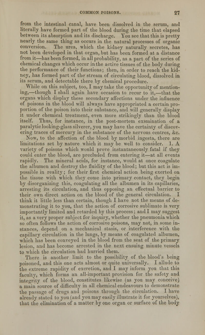 from the intestinal canal, have been dissolved in the serum, and literally have formed part of the blood during the time that elapsed between its absorption and its discharge. You see that this is pretty nearly the same thing as occurs in the natural processes of organic conversion. The urea, which the kidney naturally secretes, has not been developed in that organ, but has been formed at a distance from it—has been formed, in all probability, as a part of the series of chemical changes which occur in the active tissues of the body during the performance of their functions; then, in order to reach the kid- ney, has formed part of the stream of circulating blood, dissolved in its serum, and detectable there by chemical procedure. While on this subject, too, I may take the opportunity of mention- ing,—though I shall again have occasion to recur to it,—that the organs which display these secondary affections under the influence of poisons in the blood will always have appropriated a certain pro- portion of the poison into their substance, and will generally display it under chemical treatment, even more strikingly than the blood itself. Thus, for instance, in the post-mortem examination of a paralytic looking-glass silverer, you may have the certainty of discov- ering traces of mercury in the substance of the nervous centres, &c. Now, to the affection of the blood by morbid ingesta, there are limitations set by nature which it may be well to consider. 1. A variety of poisons which would prove instantaneously fatal if they could enter the blood, are precluded from entering it—at all events rapidly. The mineral acids, for instance, would at once coagulate the albumen and destroy the fluidity of the blood; but this act is im- possible in reality; for their first chemical action being exerted on the tissue with which they come into primary contact, they begin by disorganizing this, coagulating all the albumen in its capillaries, arresting its circulation, and thus opposing an effectual barrier to their own direct action on the blood of the general circulation. I think it little less than certain, though I have not the means of de- monstrating it to you, that the action of corrosive sublimate is very importantly limited and retarded by this process; and I may suggest it, as a very proper subject for inquiry, whether the pneumonia which so often follows the action of corrosive poisons, may not, in some in- stances, depend on a mechanical stasis, or interference with the capillary circulation in the lungs, by means of coagulated albumen, which has been conveyed in the blood from the seat of the primary lesion, and has become arrested in the next ensuing minute vessels to which the circulation had hurried them. There is another limit to the possibility of the blood's being poisoned, and this one acts almost or quite universally. I allude to the extreme rapidity of excretion, and I may inform you that this faculty, which forms an all-important provision for the safety and integrity of the blood, constitutes likewise (as you may conceive) a main source of difficulty in all chemical endeavours to demonstrate the passage of drugs and poisons through the circulation. I have already stated to you (and you may easily illustrate it for yourselves), that the elimination of a matter by one organ or surface of the body