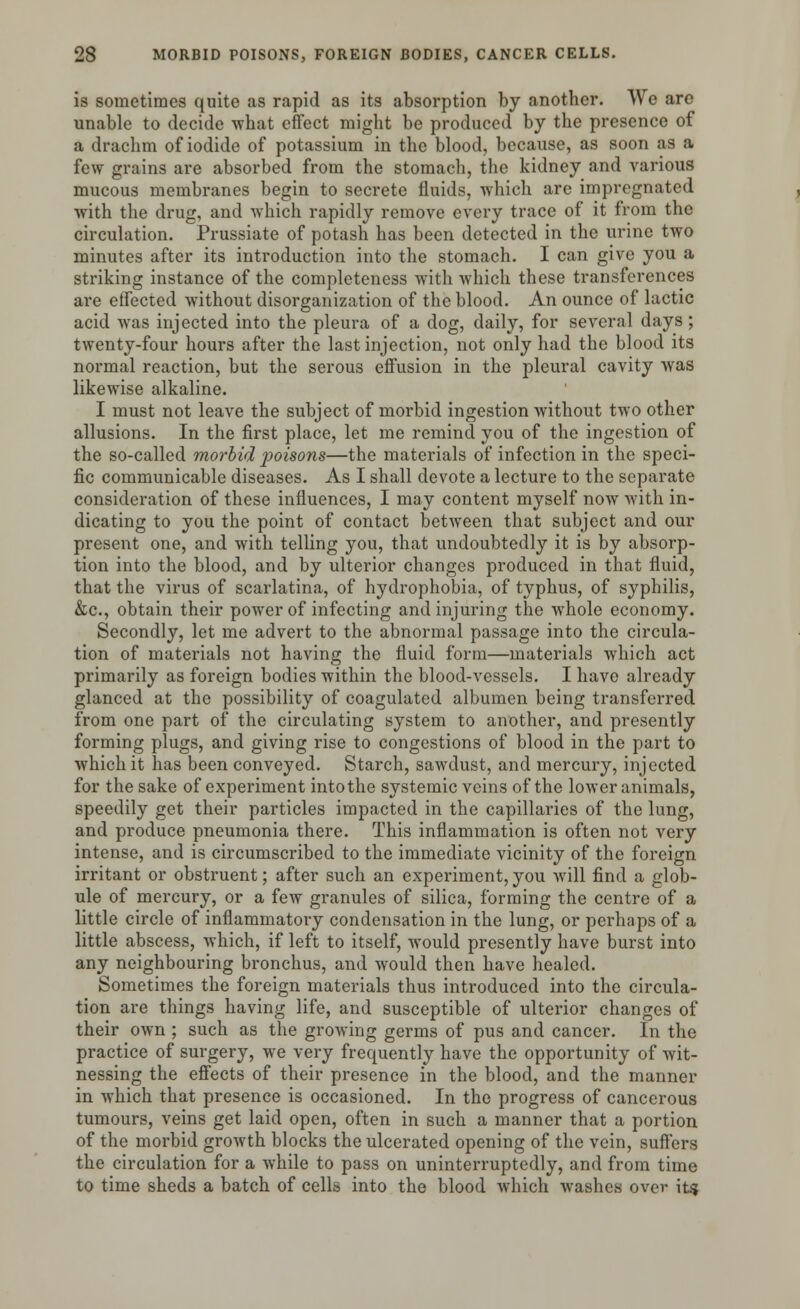is sometimes quite as rapid as its absorption by another. We are unable to decide -what effect might be produced by the presence of a drachm of iodide of potassium in the blood, because, as soon as a few grains are absorbed from the stomach, the kidney and various mucous membranes begin to secrete fluids, which are impregnated with the drug, and which rapidly remove every trace of it from the circulation. Prussiate of potash has been detected in the urine two minutes after its introduction into the stomach. I can give you a striking instance of the completeness with which these transferences are effected without disorganization of the blood. An ounce of lactic acid was injected into the pleura of a dog, daily, for several days ; twenty-four hours after the last injection, not only had the blood its normal reaction, but the serous effusion in the pleural cavity was likewise alkaline. I must not leave the subject of morbid ingestion without two other allusions. In the first place, let me remind you of the ingestion of the so-called morbid poisons—the materials of infection in the speci- fic communicable diseases. As I shall devote a lecture to the separate consideration of these influences, I may content myself now with in- dicating to you the point of contact between that subject and our present one, and with telling you, that undoubtedly it is by absorp- tion into the blood, and by ulterior changes produced in that fluid, that the virus of scarlatina, of hydrophobia, of typhus, of syphilis, &c, obtain their power of infecting and injuring the whole economy. Secondly, let me advert to the abnormal passage into the circula- tion of materials not having the fluid form—materials which act primarily as foreign bodies within the blood-vessels. I have already glanced at the possibility of coagulated albumen being transferred from one part of the circulating system to another, and presently forming plugs, and giving rise to congestions of blood in the part to which it has been conveyed. Starch, sawdust, and mercury, injected for the sake of experiment into the systemic veins of the lower animals, speedily get their particles impacted in the capillaries of the lung, and produce pneumonia there. This inflammation is often not very intense, and is circumscribed to the immediate vicinity of the foreign irritant or obstruent; after such an experiment,you will find a glob- ule of mercury, or a few granules of silica, forming the centre of a little circle of inflammatory condensation in the lung, or perhaps of a little abscess, which, if left to itself, would presently have burst into any neighbouring bronchus, and would then have healed. Sometimes the foreign materials thus introduced into the circula- tion are things having life, and susceptible of ulterior changes of their own ; such as the growing germs of pus and cancer. In the practice of surgery, we very frequently have the opportunity of wit- nessing the effects of their presence in the blood, and the manner in which that presence is occasioned. In the progress of cancerous tumours, veins get laid open, often in such a manner that a portion of the morbid growth blocks the ulcerated opening of the vein, suffers the circulation for a while to pass on uninterruptedly, and from time to time sheds a batch of cells into the blood which washes over if?