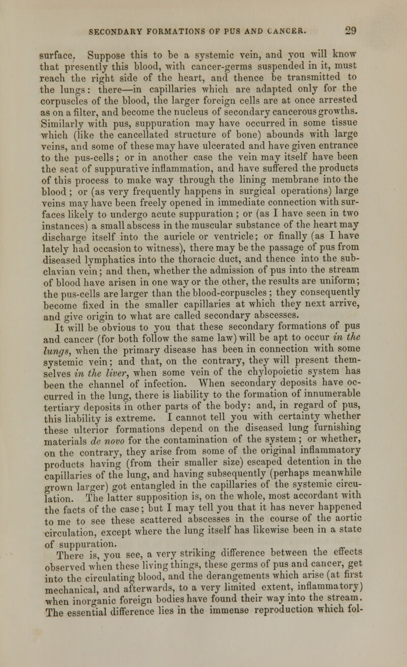 surface. Suppose this to be a systemic vein, and you will know that presently this blood, with cancer-germs suspended in it, must reach the right side of the heart, and thence be transmitted to the lungs: there—in capillaries which are adapted only for the corpuscles of the blood, the larger foreign cells are at once arrested as on a filter, and become the nucleus of secondary cancerous growths. Similarly with pus, suppuration may have occurred in some tissue which (like the cancellated structure of bone) abounds with large veins, and some of these may have ulcerated and have given entrance to the pus-cells; or in another case the vein may itself have been the seat of suppurative inflammation, and have suffered the products of this process to make way through the lining membrane into the blood ; or (as very frequently happens in surgical operations) large veins may have been freely opened in immediate connection with sur- faces likely to undergo acute suppuration; or (as I have seen in two instances) a small abscess in the muscular substance of the heart may discharge itself into the auricle or ventricle; or finally (as I have lately had occasion to witness), there may be the passage of pus from diseased lymphatics into the thoracic duct, and thence into the sub- clavian vein; and then, whether the admission of pus into the stream of blood have arisen in one way or the other, the results are uniform; the pus-cells are larger than the blood-corpuscles ; they consequently become fixed in the smaller capillaries at which they next arrive, and give origin to what are called secondary abscesses. It will be obvious to you that these secondary formations of pus and cancer (for both follow the same law) will be apt to occur in the lungs, when the primary disease has been in connection with some systemic vein; and that, on the contrary, they will present them- selves in the liver, when some vein of the chylopoietic system has been the channel of infection. When secondary deposits have oc- curred in the lung, there is liability to the formation of innumerable tertiary deposits in other parts of the body: and, in regard of pus, this liability is extreme. I cannot tell you with certainty whether these ulterior formations depend on the diseased lung furnishing materials de novo for the contamination of the system; or whether, on the contrary, they arise from some of the original inflammatory products having (from their smaller size) escaped detention in the capillaries of the lung, and having subsequently (perhaps meanwhile grown larger) got entangled in the capillaries of the systemic circu- lation. The latter supposition is, on the whole, most accordant with the facts of the case; but I may tell you that it has never happened to me to see these scattered abscesses in the course of the aortic circulation, except where the lung itself has likewise been in a state of suppuration. _ There is, you see, a very striking difference between the effects observed when these living things, these germs of pus and cancer, get into the circulating blood, and the derangements which arise (at first mechanical, and afterwards, to a very limited extent, inflammatory) when inorganic foreign bodies have found their way into the stream. The essential difference lies in the immense reproduction which fol-