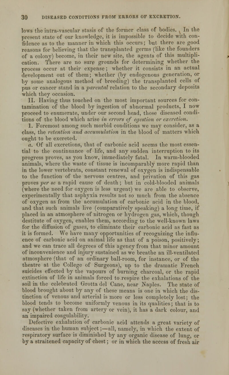 lows the intra-vascular stasis of the former class of bodies. ^ In the present state of our knowledge, it is impossible to decide with con- fidence as to the manner in which this occurs; but there are good reasons for believing that the transplanted germs (like the founders of a colony) become, in their new site, the agents of this multipli- cation. There are no sure grounds for determining whether the process occur at their expense; whether it consists in an actual development out of them; whether (by endogenous generation, or by some analogous method of breeding) the transplanted cells of pus or cancer stand in a parental relation to the secondary deposits which they occasion. II. Having thus touched on the most important sources for con- tamination of the blood by ingestion of abnormal products, I now proceed to enumerate, under our second head, those diseased condi- tions of the blood which arise in errors of egestion or excretion. 1. Foremost among such morbid conditions we may consider, as a class, the retention and accumulation in the blood of matters which ought to be excreted. a. Of all excretions, that of carbonic acid seems the most essen- tial to the continuance of life, and any sudden interruption to its progress proves, as you know, immediately fatal. In warm-blooded animals, where the waste of tissue is incomparably more rapid than in the lower vertcbrata, constant renewal of oxygen is indispensable to the function of the nervous centres, and privation of this gas proves per se a rapid cause of death; but in cold-blooded animals (where the need for oxygen is less urgent) we are able to observe, experimentally that asphyxia results not so much from the absence of oxygen as from the accumulation of carbonic acid in the blood, and that such animals live (comparatively speaking) a long time, if placed in an atmosphere of nitrogen or hydrogen gas, which, though destitute of oxygen, enables them, according to the well-known laws for the diffusion of gases, to eliminate their carbonic acid as fast as it is formed. We have many opportunities of recognizing the influ- ence of carbonic acid on animal life as that of a poison, positively; and we can trace all degrees of this agency from that minor amount of inconvenience and injury sustained as we breathe an ill-ventilated atmosphere (that of an ordinary ball-room, for instance, or of the theatre at the College of Surgeons), up to the dramatic French suicides effected by the vapours of burning charcoal, or the rapid extinction of life in animals forced to respire the exhalations of the soil in the celebrated Grotta del Cane, near Naples. The state of blood brought about by any of these means is one in which the dis- tinction of venous and arterial is more or less completely lost; the blood tends to become uniformly venous in its qualities; that is to say (whether taken from artery or vein), it has a dark colour, and an impaired coagulability. Defective exhalation of carbonic acid attends a great variety of diseases in the human subject;—all, namely, in which the extent of respiratory surface is diminished by any organic disease of lung, or by a straitened capacity of chest; or in which the access of fresh air