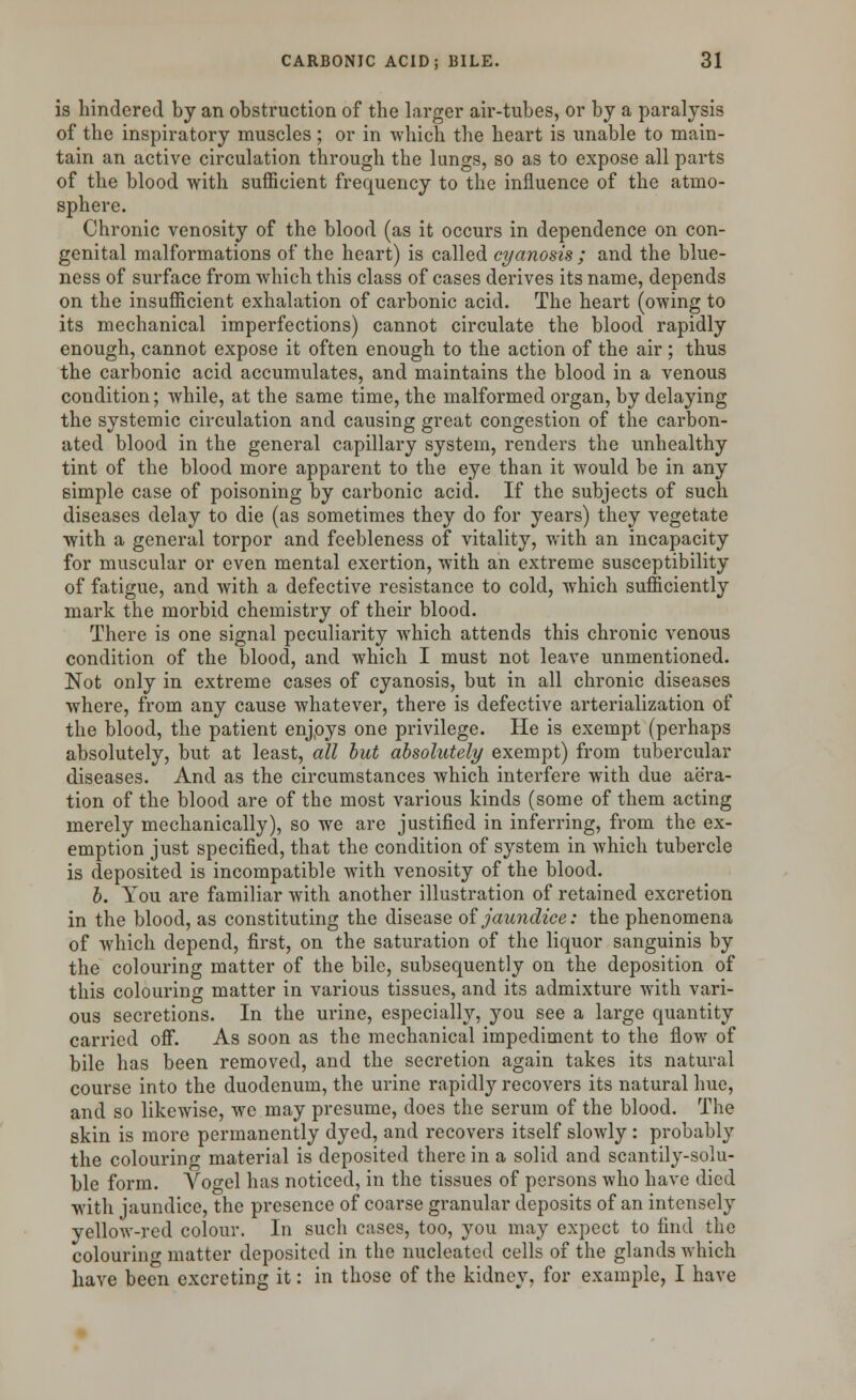 is hindered by an obstruction of the larger air-tubes, or by a paralysis of the inspiratory muscles ; or in which the heart is unable to main- tain an active circulation through the lungs, so as to expose all parts of the blood with sufficient frequency to the influence of the atmo- sphere. Chronic venosity of the blood (as it occurs in dependence on con- genital malformations of the heart) is called cyanosis ; and the blue- ness of surface from which this class of cases derives its name, depends on the insufficient exhalation of carbonic acid. The heart (owing to its mechanical imperfections) cannot circulate the blood rapidly enough, cannot expose it often enough to the action of the air; thus the carbonic acid accumulates, and maintains the blood in a venous condition; while, at the same time, the malformed organ, by delaying the systemic circulation and causing great congestion of the carbon- ated blood in the general capillary system, renders the unhealthy tint of the blood more apparent to the eye than it would be in any simple case of poisoning by carbonic acid. If the subjects of such diseases delay to die (as sometimes they do for years) they vegetate with a general torpor and feebleness of vitality, with an incapacity for muscular or even mental exertion, with an extreme susceptibility of fatigue, and with a defective resistance to cold, which sufficiently mark the morbid chemistry of their blood. There is one signal peculiarity which attends this chronic venous condition of the blood, and which I must not leave unmentioned. Not only in extreme cases of cyanosis, but in all chronic diseases where, from any cause whatever, there is defective arterialization of the blood, the patient enjoys one privilege. He is exempt (perhaps absolutely, but at least, all but absolutely exempt) from tubercular diseases. And as the circumstances which interfere with due aera- tion of the blood are of the most various kinds (some of them acting merely mechanically), so we are justified in inferring, from the ex- emption just specified, that the condition of system in which tubercle is deposited is incompatible Avith venosity of the blood. b. You are familiar with another illustration of retained excretion in the blood, as constituting the disease of jaundice: the phenomena of which depend, first, on the saturation of the liquor sanguinis by the colouring matter of the bile, subsequently on the deposition of this colouring matter in various tissues, and its admixture with vari- ous secretions. In the urine, especially, you see a large quantity carried off. As soon as the mechanical impediment to the flow of bile has been removed, and the secretion again takes its natural course into the duodenum, the urine rapidly recovers its natural hue, and so likewise, we may presume, does the serum of the blood. The skin is more permanently dyed, and recovers itself slowly : probably the colouring material is deposited there in a solid and scantily-solu- ble form. Vogel has noticed, in the tissues of persons who have died with jaundice, the presence of coarse granular deposits of an intensely yellow-red colour. In such cases, too, you may expect to find the colouring matter deposited in the nucleated cells of the glands which have been excreting it: in those of the kidney, for example, I have