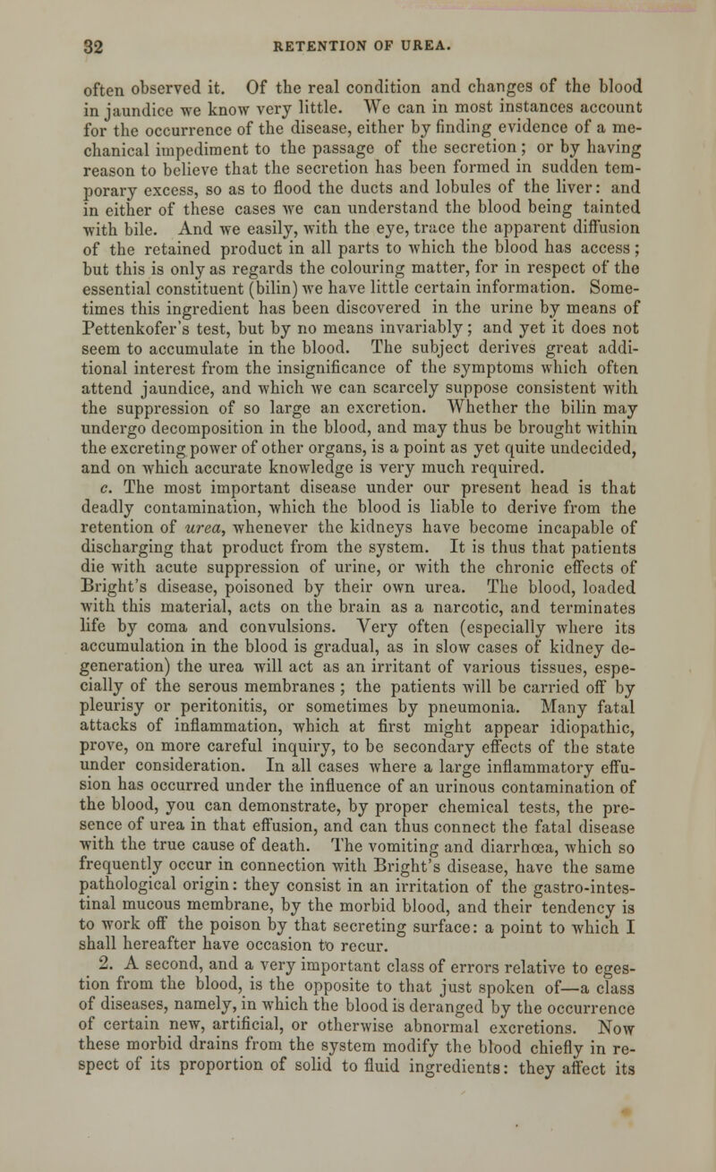 often observed it. Of the real condition and changes of the blood in jaundice we know very little. We can in most instances account for the occurrence of the disease, either by finding evidence of a me- chanical impediment to the passage of the secretion; or by having reason to believe that the secretion has been formed in sudden tem- porary excess, so as to flood the ducts and lobules of the liver: and in either of these cases we can understand the blood being tainted with bile. And we easily, with the eye, trace the apparent diffusion of the retained product in all parts to which the blood has access; but this is only as regards the colouring matter, for in respect of the essential constituent (bilin) we have little certain information. Some- times this ingredient has been discovered in the urine by means of Pettenkofer's test, but by no means invariably; and yet it does not seem to accumulate in the blood. The subject derives great addi- tional interest from the insignificance of the symptoms which often attend jaundice, and which we can scarcely suppose consistent with the suppression of so large an excretion. Whether the bilin may undergo decomposition in the blood, and may thus be brought within the excreting power of other organs, is a point as yet quite undecided, and on which accurate knowledge is very much required. c. The most important disease under our present head is that deadly contamination, which the blood is liable to derive from the retention of urea, whenever the kidneys have become incapable of discharging that product from the system. It is thus that patients die with acute suppression of urine, or with the chronic effects of Bright's disease, poisoned by their own urea. The blood, loaded with this material, acts on the brain as a narcotic, and terminates life by coma and convulsions. Very often (especially where its accumulation in the blood is gradual, as in slow cases of kidney de- generation) the urea will act as an irritant of various tissues, espe- cially of the serous membranes ; the patients Avill be carried off by pleurisy or peritonitis, or sometimes by pneumonia. Many fatal attacks of inflammation, which at first might appear idiopathic, prove, on more careful inquiry, to be secondary effects of the state under consideration. In all cases where a large inflammatory effu- sion has occurred under the influence of an urinous contamination of the blood, you can demonstrate, by proper chemical tests, the pre- sence of urea in that effusion, and can thus connect the fatal disease with the true cause of death. The vomiting and diarrhoea, which so frequently occur in connection with Bright's disease, have the same pathological origin: they consist in an irritation of the gastrointes- tinal mucous membrane, by the morbid blood, and their tendency is to work off the poison by that secreting surface: a point to which I shall hereafter have occasion to recur. _ 2. A second, and a very important class of errors relative to eges- tion from the blood, is the opposite to that just spoken of—a class of diseases, namely, in which the blood is deranged by the occurrence of certain new, artificial, or otherwise abnormal excretions. Now these morbid drains from the system modify the blood chiefly in re- spect of its proportion of solid to fluid ingredients: they affect its