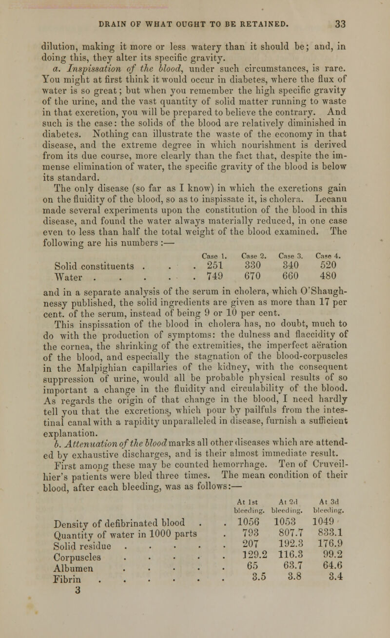 dilution, making it more or less watery than it should be; and, in doing this, they alter its specific gravity. a. Inspissation of the blood, under such circumstances, is rare. You might at first think it would occur in diabetes, where the flux of water is so great; but when you remember the high specific gravity of the urine, and the vast quantity of solid matter running to waste in that excretion, you will be prepared to believe the contrary. And such is the case: the solids of the blood are relatively diminished in diabetes. Nothing can illustrate the waste of the economy in that disease, and the extreme degree in which nourishment is derived from its due course, more clearly than the fact that, despite the im- mense elimination of water, the specific gravity of the blood is below its standard. The only disease (so far as I know) in which the excretions gain on the fluidity of the blood, so as to inspissate it, is cholera. Lecanu made several experiments upon the constitution of the blood in this disease, and found the water always materially reduced, in one case even to less than half the total weight of the blood examined. The following are his numbers :— Case 1. Case 2. Case 3. Case 4. Solid constituents . . . 251 330 340 520 Water 749 670 660 480 and in a separate analysis of the serum in cholera, which O'Shaugh- nessy published, the solid ingredients are given as more than 17 per cent, of the serum, instead of being 9 or 10 per cent. This inspissation of the blood in cholera has, no doubt, much to do with the production of symptoms: the dulness and flaccidity of the cornea, the shrinking of the extremities, the imperfect aeration of the blood, and especially the stagnation of the blood-corpuscles in the Malpighian capillaries of the kidney, with the consequent suppression of urine, would all be probable physical results of so important a change in the fluidity and circulability of the blood. As regards the origin of that change in the blood, I need hardly tell you that the excretions, which pour by pailfuls from the intes- tinal canal with a rapidity unparalleled in disease, furnish a sufficient explanation. b. Attenuation of the 5?ooc?marks all other diseases which are attend- ed by exhaustive discharges, and is their almost immediate result. First among these may be counted hemorrhage. Ten of Cruveil- hier's patients were bled three times. The mean condition of their blood, after each bleeding, was as follows:— Density of defibrinated blood Quantity of water in 1000 parts Solid residue . Corpuscles . Albumen . Fibrin . 3 At 1st At 2,1 At 3d bleeding. bleeding. bleeding. . 1056 1053 1049 . 793 807.7 833.1 . 207 192.3 176.9 . ]29.2 116.3 99.2 65 63.7 64.6 3.5 3.8 3.4
