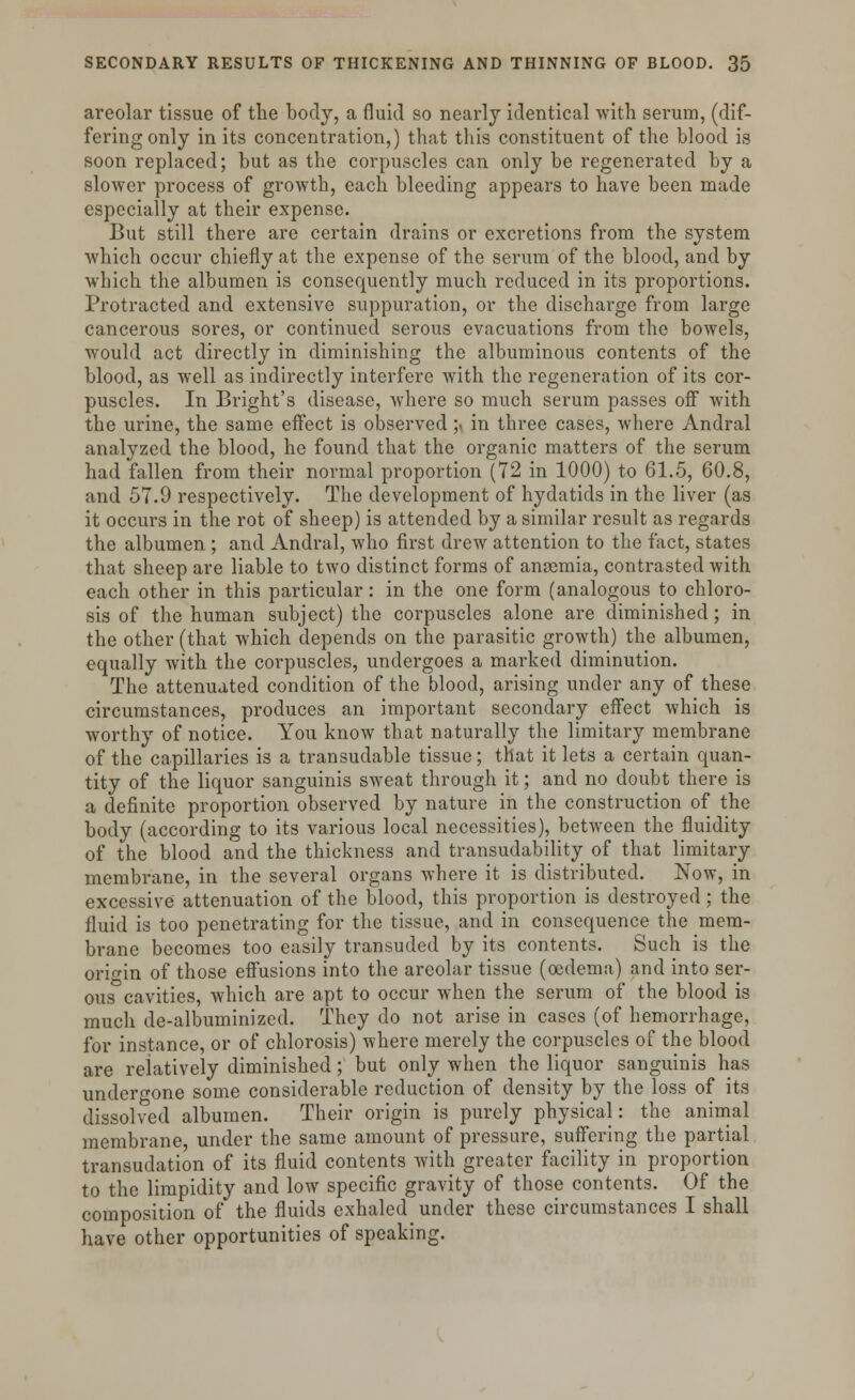 areolar tissue of the bod}'-, a fluid so nearly identical with serum, (dif- fering only in its concentration,) that this constituent of the blood is soon replaced; but as the corpuscles can only be regenerated by a slower process of growth, each bleeding appears to have been made especially at their expense. But still there are certain drains or excretions from the system which occur chiefly at the expense of the serum of the blood, and by which the albumen is consequently much reduced in its proportions. Protracted and extensive suppuration, or the discharge from large cancerous sores, or continued serous evacuations from the bowels, would act directly in diminishing the albuminous contents of the blood, as well as indirectly interfere with the regeneration of its cor- puscles. In Bright's disease, where so much serum passes off with the urine, the same effect is observed ;> in three cases, where Andral analyzed the blood, he found that the organic matters of the serum had fallen from their normal proportion (72 in 1000) to 61.5, 60.8, and 57.9 respectively. The development of hydatids in the liver (as it occurs in the rot of sheep) is attended by a similar result as regards the albumen ; and Andral, who first drew attention to the fact, states that sheep are liable to two distinct forms of anosmia, contrasted with each other in this particular: in the one form (analogous to chloro- sis of the human subject) the corpuscles alone are diminished; in the other (that which depends on the parasitic growth) the albumen, equally with the corpuscles, undergoes a marked diminution. The attenuated condition of the blood, arising under any of these circumstances, produces an important secondary effect which is worthy of notice. You know that naturally the limitary membrane of the capillaries is a transudable tissue; that it lets a certain quan- tity of the liquor sanguinis sweat through it; and no doubt there is a definite proportion observed by nature in the construction of the body (according to its various local necessities), between the fluidity of the blood and the thickness and transudability of that limitary membrane, in the several organs where it is distributed. Now, in excessive attenuation of the blood, this proportion is destroyed; the fluid is too penetrating for the tissue, and in consequence the mem- brane becomes too easily transuded by its contents. Such is the origin of those effusions into the areolar tissue (oedema) and into ser- ous cavities, which are apt to occur when the serum of the blood is much de-albuminized. They do not arise in cases (of hemorrhage, for instance, or of chlorosis) where merely the corpuscles of the blood are relatively diminished; but only when the liquor sanguinis has undergone some considerable reduction of density by the loss of its dissolved albumen. Their origin is purely physical: the animal membrane, under the same amount of pressure, suffering the partial transudation of its fluid contents with greater facility in proportion to the limpidity and low specific gravity of those contents. Of the composition of the fluids exhaled under these circumstances I shall have other opportunities of speaking.