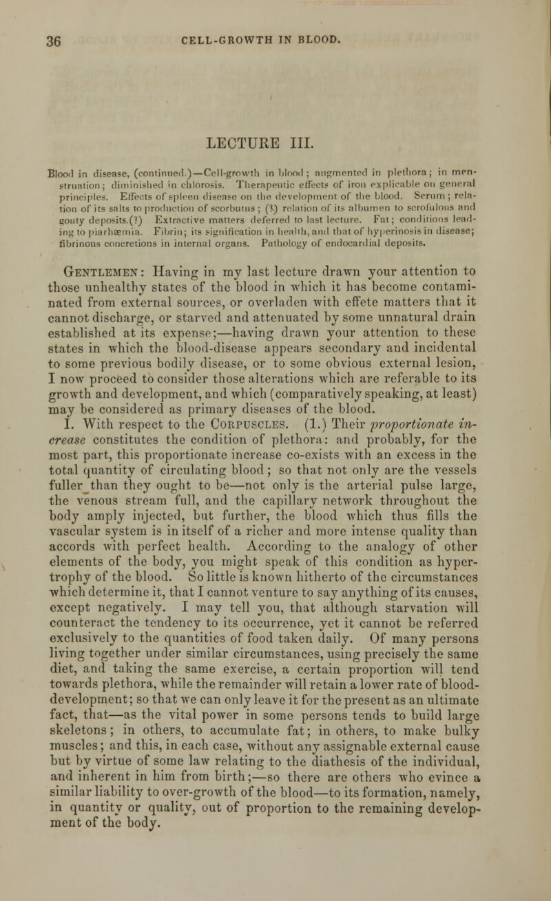 LECTURE III. Blood in disease, (continued.)—Cell-growth in blood ; augmented in plethora ; in men- struation; diminished in chlorosis. Therapeutic effects of iron explicable on general principles. Effects of spleen disease on the development of the blood. Serum; rela- tion of its salts to production of scorbutus; (?) relation of its albumen to scrofulous and gouty deposits.(?) Extractive matters deferred to last lecture. Fat; conditions lead- ing to piarhaemia. Fibrin; its signification in health, and that of hyperinosis in disease; fibrinous concretions in internal organs. Pathology of endocardial deposits. Gentlemen: Having in my last lecture drawn your attention to those unhealthy states of the blood in which it has become contami- nated from external sources, or overladen with effete matters that it cannot discharge, or starved and attenuated by some unnatural drain established at its expense;—having drawn your attention to these states in which the blood-disease appears secondary and incidental to some previous bodily disease, or to some obvious external lesion, I now proceed to consider those alterations which are referable to its growth and development, and which (comparatively speaking, at least) may be considered as primary diseases of the blood. I. With respect to the Corpuscles. (1.) Their 'proportionate in- crease constitutes the condition of plethora: and probably, for the most part, this proportionate increase co-exists with an excess in the total quantity of circulating blood; so that not only are the vessels fuller than they ought to be—not only is the arterial pulse large, the venous stream full, and the capillary network throughout the body amply injected, but further, the blood which thus fills the vascular system is in itself of a richer and more intense quality than accords with perfect health. According to the analogy of other elements of the body, you might speak of this condition as hyper- trophy of the blood. So little is known hitherto of the circumstances which determine it, that I cannot venture to saj7 anything of its causes, except negatively. I may tell you, that although starvation will counteract the tendency to its occurrence, yet it cannot be referred exclusively to the quantities of food taken daily. Of many persons living together under similar circumstances, using precisely the same diet, and taking the same exercise, a certain proportion will tend towards plethora, while the remainder will retain a lower rate of blood- development; so that we can only leave it for the present as an ultimate fact, that—as the vital power in some persons tends to build large skeletons; in others, to accumulate fat; in others, to make bulky muscles; and this, in each case, without any assignable external cause but by virtue of some law relating to the diathesis of the individual, and inherent in him from birth;—so there are others who evince a similar liability to over-growth of the blood—to its formation, namely, in quantity or quality, out of proportion to the remaining develop- ment of the body.