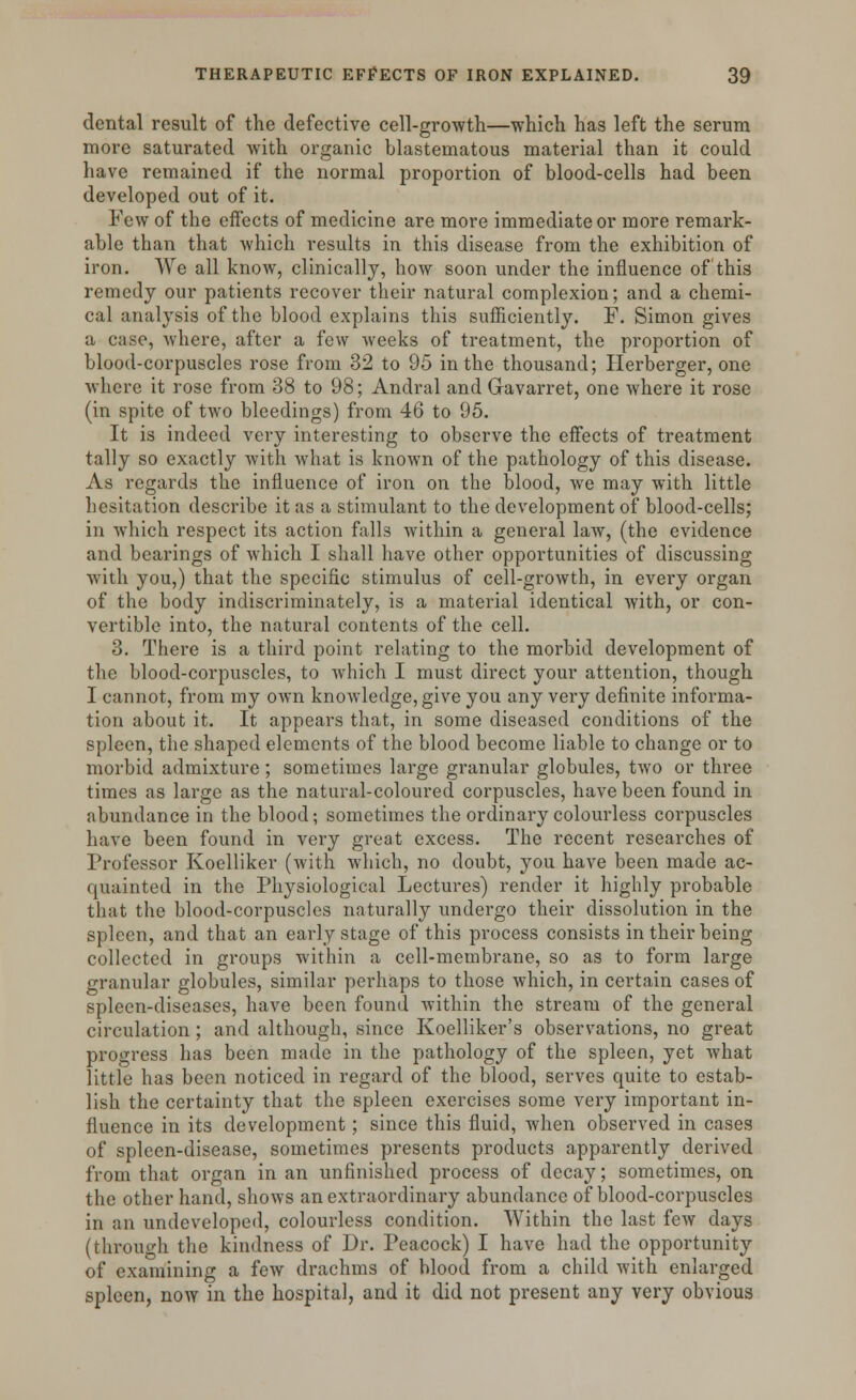 dental result of the defective cell-growth—which has left the serum more saturated with organic blastematous material than it could have remained if the normal proportion of blood-cells had been developed out of it. Few of the effects of medicine are more immediate or more remark- able than that which results in this disease from the exhibition of iron. We all know, clinically, how soon under the influence of this remedy our patients recover their natural complexion; and a chemi- cal analysis of the blood explains this sufficiently. F. Simon gives a case, where, after a few weeks of treatment, the proportion of blood-corpuscles rose from 32 to 95 in the thousand; Herberger, one where it rose from 38 to 98; Andral and Gavarret, one where it rose (in spite of two bleedings) from 46 to 95. It is indeed very interesting to observe the effects of treatment tally so exactly with what is known of the pathology of this disease. As regards the influence of iron on the blood, we may with little hesitation describe it as a stimulant to the development of blood-cells; in which respect its action falls within a general law, (the evidence and bearings of which I shall have other opportunities of discussing with you,) that the specific stimulus of cell-growth, in every organ of the body indiscriminately, is a material identical with, or con- vertible into, the natural contents of the cell. 3. There is a third point relating to the morbid development of the blood-corpuscles, to which I must direct your attention, though I cannot, from my own knowledge, give you any very definite informa- tion about it. It appears that, in some diseased conditions of the spleen, the shaped elements of the blood become liable to change or to morbid admixture; sometimes large granular globules, two or three times as large as the natural-coloured corpuscles, have been found in abundance in the blood; sometimes the ordinary colourless corpuscles have been found in very great excess. The recent researches of Professor Koelliker (with which, no doubt, you have been made ac- quainted in the Physiological Lectures) render it highly probable that the blood-corpuscles naturally undergo their dissolution in the spleen, and that an early stage of this process consists in their being collected in groups within a cell-membrane, so as to form large granular globules, similar perhaps to those which, in certain cases of spleen-diseases, have been found within the stream of the general circulation; and although, since Koelliker's observations, no great progress has been made in the pathology of the spleen, yet what little has been noticed in regard of the blood, serves quite to estab- lish the certainty that the spleen exercises some very important in- fluence in its development; since this fluid, when observed in cases of spleen-disease, sometimes presents products apparently derived from that organ in an unfinished process of decay; sometimes, on the other hand, shows an extraordinary abundance of blood-corpuscles in an undeveloped, colourless condition. Within the last few days (through the kindness of Dr. Peacock) I have had the opportunity of examining a few drachms of blood from a child with enlarged spleen, now in the hospital, and it did not present any very obvious