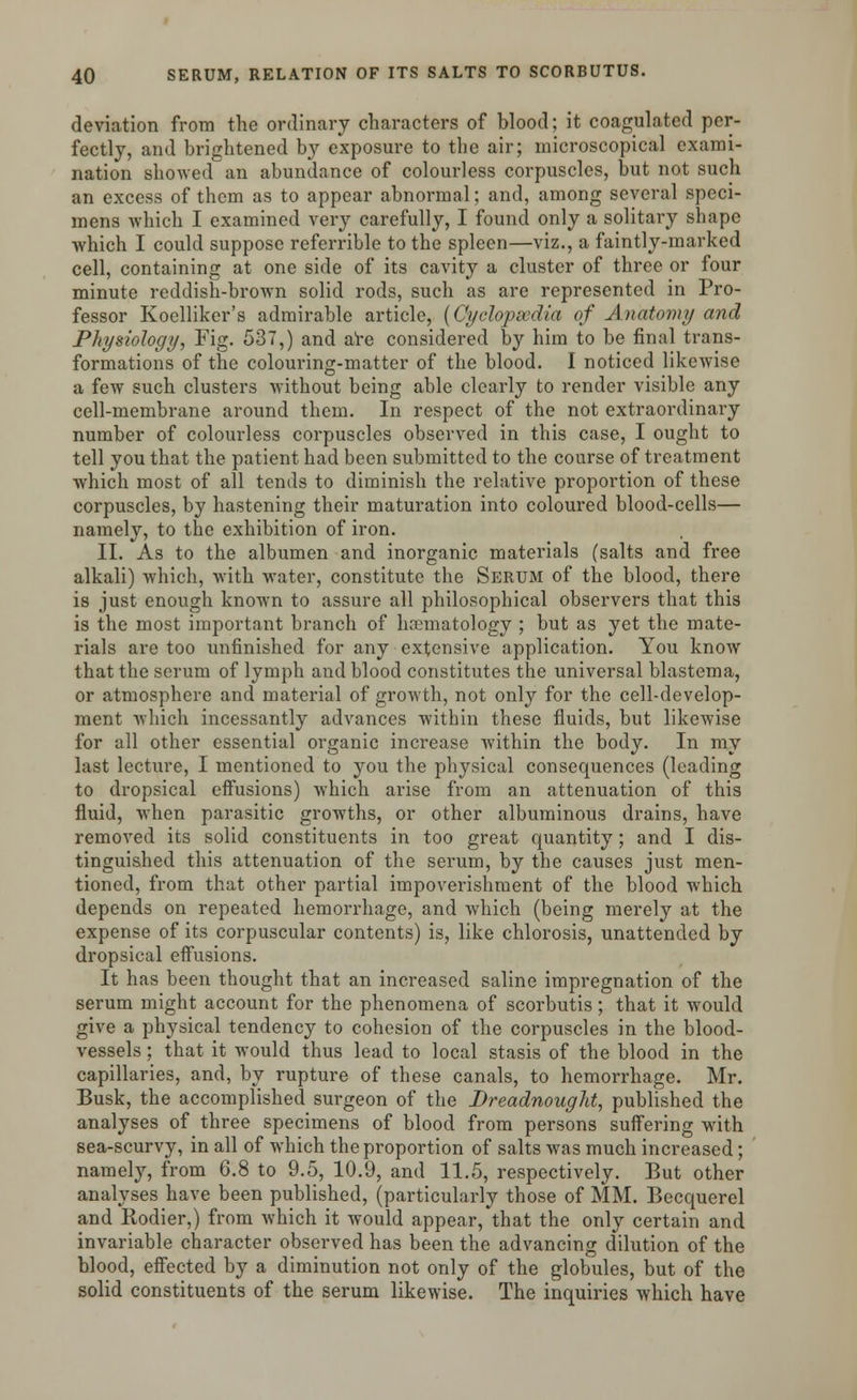 deviation from the ordinary characters of blood; it coagulated per- fectly, and brightened by exposure to the air; microscopical exami- nation showed an abundance of colourless corpuscles, but not such an excess of them as to appear abnormal; and, among several speci- mens which I examined very carefully, I found only a solitary shape which I could suppose referrible to the spleen—viz., a faintly-marked cell, containing at one side of its cavity a cluster of three or four minute reddish-brown solid rods, such as are represented in Pro- fessor Koelliker's admirable article, (Cyclopaedia of Anatomy and Physiology, Fig. 537,) and are considered by him to be final trans- formations of the colouring-matter of the blood. I noticed likewise a few such clusters without being able clearly to render visible any cell-membrane around them. In respect of the not extraordinary number of colourless corpuscles observed in this case, I ought to tell you that the patient had been submitted to the course of treatment which most of all tends to diminish the relative proportion of these corpuscles, by hastening their maturation into coloured blood-cells— namely, to the exhibition of iron. II. As to the albumen and inorganic materials (salts and free alkali) which, with water, constitute the Serum of the blood, there is just enough known to assure all philosophical observers that this is the most important branch of hematology ; but as yet the mate- rials are too unfinished for any extensive application. You know that the serum of lymph and blood constitutes the universal blastema, or atmosphere and material of growth, not only for the cell-develop- ment which incessantly advances within these fluids, but likewise for all other essential organic increase within the body. In my last lecture, I mentioned to you the physical consequences (leading to dropsical effusions) which arise from an attenuation of this fluid, when parasitic growths, or other albuminous drains, have removed its solid constituents in too great quantity; and I dis- tinguished this attenuation of the serum, by the causes just men- tioned, from that other partial impoverishment of the blood which depends on repeated hemorrhage, and which (being merely at the expense of its corpuscular contents) is, like chlorosis, unattended by dropsical eifusions. It has been thought that an increased saline impregnation of the serum might account for the phenomena of scorbutis; that it would give a physical tendency to cohesion of the corpuscles in the blood- vessels ; that it would thus lead to local stasis of the blood in the capillaries, and, by rupture of these canals, to hemorrhage. Mr. Busk, the accomplished surgeon of the Dreadnought, published the analyses of three specimens of blood from persons suffering with sea-scurvy, in all of which the proportion of salts was much increased; namely, from 6.8 to 9.5, 10.9, and 11.5, respectively. But other analyses have been published, (particularly those of MM. Becquerel and Rodier,) from which it would appear, that the only certain and invariable character observed has been the advancing dilution of the blood, effected by a diminution not only of the globules, but of the solid constituents of the serum likewise. The inquiries which have