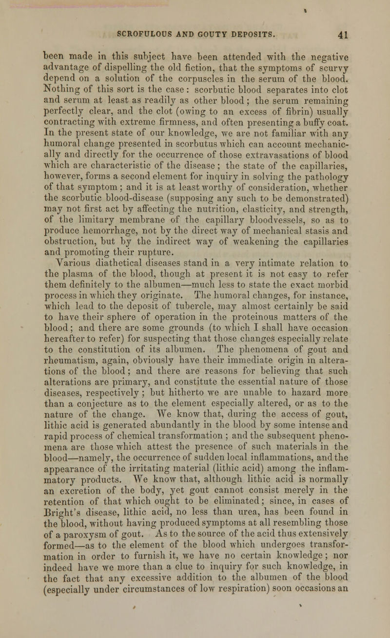 been made In this subject have been attended with the negative advantage of dispelling the old fiction, that the symptoms of scurvy depend on a solution of the corpuscles in the serum of the blood. Nothing of this sort is the case: scorbutic blood separates into clot and serum at least as readily as other blood ; the serum remaining perfectly clear, and the clot (owing to an excess of fibrin) usually contracting with extreme firmness, and often presenting a buffy coat. In the present state of our knowledge, we are not familiar with any humoral change presented in scorbutus which can account mechanic- ally and directly for the occurrence of those extravasations of blood which are characteristic of the disease; the state of the capillaries, however, forms a second element for inquiry in solving the pathology of that symptom; and it is at least worthy of consideration, whether the scorbutic blood-disease (supposing any such to be demonstrated) may not first act by affecting the nutrition, elasticity, and strength, of the limitary membrane of the capillary bloodvessels, so as to produce hemorrhage, not by the direct way of mechanical stasis and obstruction, but by the indirect way of weakening the capillaries and promoting their rupture. Various diathetical diseases stand in a very intimate relation to the plasma of the blood, though at present it is not easy to refer them definitely to the albumen—much less to state the exact morbid process in which they originate. The humoral changes, for instance, which lead to the deposit of tubercle, may almost certainly be said to have their sphere of operation in the proteinous matters of the blood; and there are some grounds (to which I shall have occasion hereafter to refer) for suspecting that those changes especially relate to the constitution of its albumen. The phenomena of gout and rheumatism, again, obviously have their immediate origin in altera- tions of the blood; and there are reasons for believing that such alterations are primary, and constitute the essential nature of those diseases, respectively; but hitherto we are unable to hazard more than a conjecture as to the element especially altered, or as to the nature of the change. We know that, during the access of gout, lithic acid is generated abundantly in the blood by some intense and rapid process of chemical transformation ; and the subsequent pheno- mena are those which attest the presence of such materials in the blood—namely, the occurrence of sudden local inflammations, and the appearance of the irritating material (lithic acid) among the inflam- matory products. We know that, although lithic acid is normally an excretion of the body, yet gout cannot consist merely in the retention of that which ought to be eliminated; since, in cases of Bri^ht's disease, lithic acid, no less than urea, has been found in the blood, without having produced symptoms at all resembling those of a paroxysm of gout. As to the source of the acid thus extensively formed—as to the element of the blood which undergoes transfor- mation in order to furnish it, we have no certain knowledge; nor indeed have we more than a clue to inquiry for such knowledge, in the fact that any excessive addition to the albumen of the blood (especially under circumstances of low respiration) soon occasions an