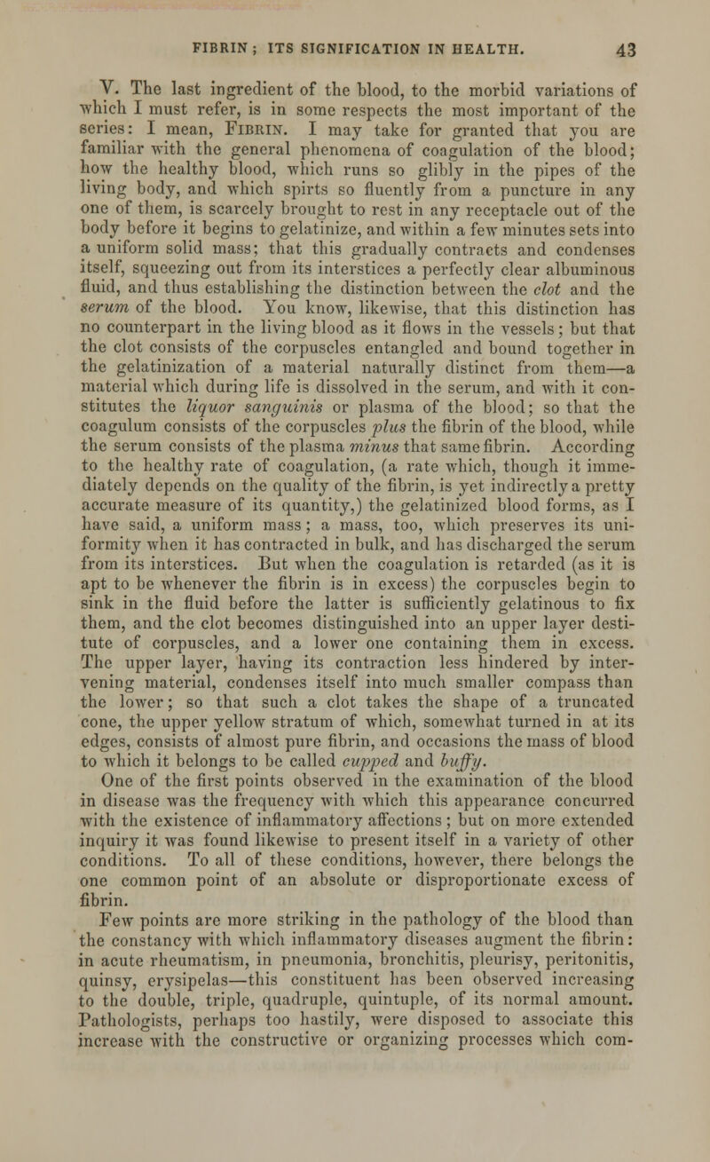 V. The last ingredient of the blood, to the morbid variations of which I must refer, is in some respects the most important of the series: I mean, Fibrin. I may take for granted that you are familiar with the general phenomena of coagulation of the blood; how the healthy blood, which runs so glibly in the pipes of the living body, and which spirts so fluently from a puncture in any one of them, is scarcely brought to rest in any receptacle out of the body before it begins to gelatinize, and within a few minutes sets into a uniform solid mass; that this gradually contracts and condenses itself, squeezing out from its interstices a perfectly clear albuminous fluid, and thus establishing the distinction between the clot and the serum of the blood. You know, likewise, that this distinction has no counterpart in the living blood as it flows in the vessels; but that the clot consists of the corpuscles entangled and bound together in the gelatinization of a material naturally distinct from them—a material which during life is dissolved in the serum, and with it con- stitutes the liquor sanguinis or plasma of the blood; so that the coagulum consists of the corpuscles plus the fibrin of the blood, while the serum consists of the plasma minus that same fibrin. According to the healthy rate of coagulation, (a rate which, though it imme- diately depends on the quality of the fibrin, is yet indirectly a pretty accurate measure of its quantity,) the gelatinized blood forms, as I have said, a uniform mass; a mass, too, which preserves its uni- formity when it has contracted in bulk, and has discharged the serum from its interstices. But when the coagulation is retarded (as it is apt to be whenever the fibrin is in excess) the corpuscles begin to sink in the fluid before the latter is sufficiently gelatinous to fix them, and the clot becomes distinguished into an upper layer desti- tute of corpuscles, and a lower one containing them in excess. The upper layer, having its contraction less hindered by inter- vening material, condenses itself into much smaller compass than the lower; so that such a clot takes the shape of a truncated cone, the upper yellow stratum of which, somewhat turned in at its edges, consists of almost pure fibrin, and occasions the mass of blood to which it belongs to be called cupped and huffy. One of the first points observed in the examination of the blood in disease was the frequency with which this appearance concurred with the existence of inflammatory affections ; but on more extended inquiry it was found likewise to present itself in a variety of other conditions. To all of these conditions, however, there belongs the one common point of an absolute or disproportionate excess of fibrin. Few points are more striking in the pathology of the blood than the constancy with which inflammatory diseases augment the fibrin: in acute rheumatism, in pneumonia, bronchitis, pleurisy, peritonitis, quinsy, erysipelas—this constituent has been observed increasing to the double, triple, quadruple, quintuple, of its normal amount. Pathologists, perhaps too hastily, were disposed to associate this increase with the constructive or organizing processes which com-