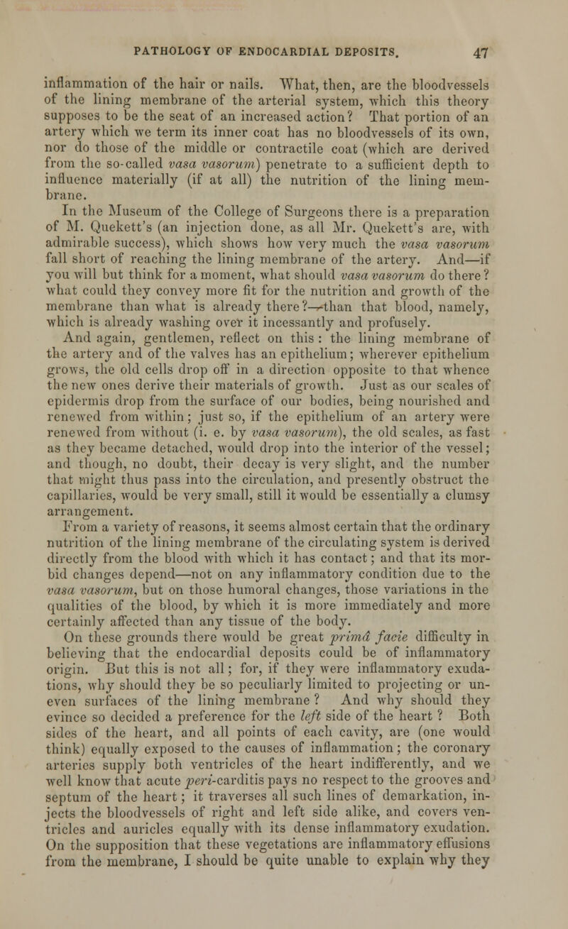 inflammation of the hair or nails. What, then, are the bloodvessels of the lining membrane of the arterial system, -which this theory supposes to be the seat of an increased action? That portion of an artery which we term its inner coat has no bloodvessels of its own, nor do those of the middle or contractile coat (which are derived from the so-called vasa vasorum) penetrate to a sufficient depth to influence materially (if at all) the nutrition of the lining mem- brane. In the Museum of the College of Surgeons there is a preparation of M. Quekett's (an injection done, as all Mr. Quekett's are, with admirable success), which shows how very much the vasa vasorum fall short of reaching the lining membrane of the artery. And—if you will but think for a moment, what should vasa vasorum do there? what could they convey more fit for the nutrition and growth of the membrane than what is already there ?-^*than that blood, namely, which is already washing over it incessantly and profusely. And again, gentlemen, reflect on this : the lining membrane of the artery and of the valves has an epithelium; wherever epithelium grows, the old cells drop off in a direction opposite to that whence the new ones derive their materials of growth. Just as our scales of epidermis drop from the surface of our bodies, being nourished and renewed from within; just so, if the epithelium of an artery were renewed from without (i. e. by vasa vasorum), the old scales, as fast as they became detached, would drop into the interior of the vessel; and though, no doubt, their decay is very slight, and the number that might thus pass into the circulation, and presently obstruct the capillaries, would be very small, still it would be essentially a clumsy arrangement. From a variety of reasons, it seems almost certain that the ordinary nutrition of the lining membrane of the circulating system is derived directly from the blood with which it has contact; and that its mor- bid changes depend—not on any inflammatory condition due to the vasa vasorum, but on those humoral changes, those variations in the qualities of the blood, by which it is more immediately and more certainly affected than any tissue of the body. On these grounds there would be great primd facie difficulty in believing that the endocardial deposits could be of inflammatory origin. But this is not all; for, if they were inflammatory exuda- tions, why should they be so peculiarly limited to projecting or un- even surfaces of the lining membrane ? And why should they evince so decided a preference for the left side of the heart ? Both sides of the heart, and all points of each cavity, are (one would think) equally exposed to the causes of inflammation; the coronary arteries supply both ventricles of the heart indifferently, and we well know that acute peri-carditis pays no respect to the grooves and septum of the heart; it traverses all such lines of demarkation, in- jects the bloodvessels of right and left side alike, and covers ven- tricles and auricles equally with its dense inflammatory exudation. On the supposition that these vegetations are inflammatory effusions from the membrane, I should be quite unable to explain why they