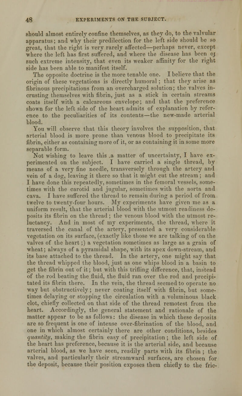 should almost entirely confine themselves, as they do, to the valvular apparatus; and why their predilection for the left side should be so great, that the right is very rarely affected—perhaps never, except where the left has first suffered, and where the disease has been oj such extreme intensity, that even its weaker affinity for the right side has been able to manifest itself. The opposite doctrine is the more tenable one. I believe that the origin of these vegetations is directly humoral ; that they arise as fibrinous precipitations from an overcharged solution; the valves in- crusting themselves with fibrin, just as a stick in certain streams coats itself with a calcareous envelope; and that the preference shown for the left side of the heart admits of explanation by refer- ence to the peculiarities of its contents—the new-made arterial blood. You will observe that this theory involves the supposition, that arterial blood is more prone than venous blood to precipitate its fibrin, either as containing more of it, or as containing it in some more separable form. Not wishing to leave this .a matter of uncertainty, I have ex- perimented on the subject. I have carried a single thread, by means of a very fine needle, transversely through the artery and vein of a dog, leaving it there so that it might cut the stream ; and I have done this repeatedly, sometimes in the femoral vessels, some- times with the carotid and jugular, sometimes with the aorta and cava. I have suffered the thread to remain during a period of from twelve to twenty-four hours. My experiments have given me as a uniform result, that the arterial blood with the utmost readiness de- posits its fibrin on the thread; the venous blood with the utmost re- luctancy. And in most of my experiments, the thread, where it traversed the canal of the artery, presented a very considerable vegetation on its surface, (exactly like those we are talking of on the valves of the heart;) a vegetation sometimes as large as a grain of wheat; alwa}Ts of a pyramidal shape, with its apex down-stream, and its base attached to the thread. In the artery, one might say that the thread whipped the blood, just as one whips blood in a basin to get the fibrin out of it; but with this trifling difference, that, instead of the rod beating the fluid, the fluid ran over the rod and precipi- tated its fibrin there. In the vein, the thread seemed to operate no way but obstructively; never coating itself with fibrin, but some- times delaying or stopping the circulation with a voluminous black clot, chiefly collected on that side of the thread remotest from the heart. Accordingly, the general statement and rationale of the matter appear to be as follows: the disease in which these deposits are so frequent is one of intense over-fibrination of the blood, and one in which almost certainly there are other conditions, besides quantity, making the fibrin easy of precipitation ; the left side of the heart has preference, because it is the arterial side, and because arterial blood, as we have seen, readily parts with its fibrin ; the valves, and particularly their streamward surfaces, are chosen for the deposit, because their position exposes them chiefly to the fric-