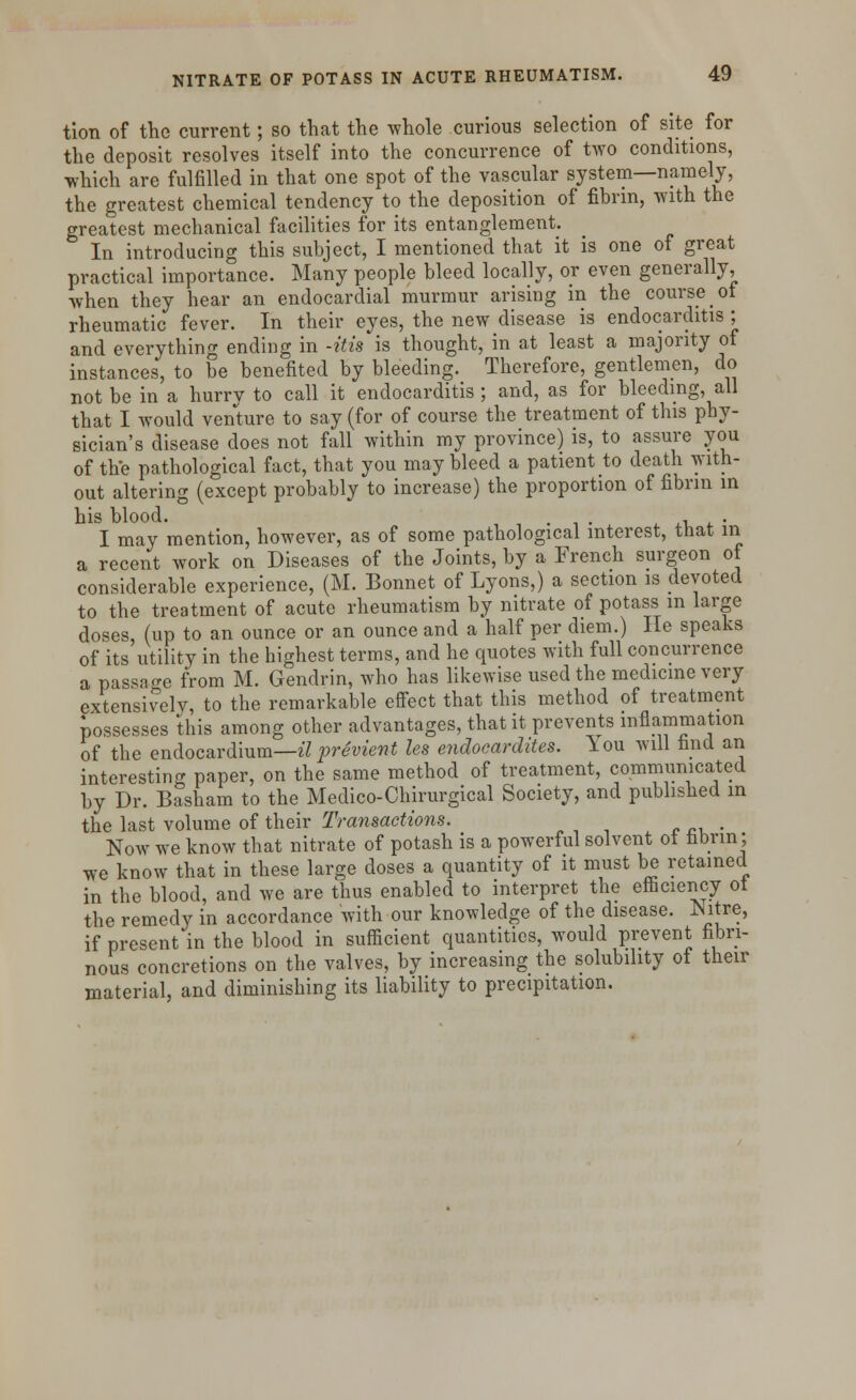 tion of the current; so that the whole curious selection of site for the deposit resolves itself into the concurrence of two conditions, which are fulfilled in that one spot of the vascular system—namely, the greatest chemical tendency to the deposition of fibrin, with the greatest mechanical facilities for its entanglement. In introducing this subject, I mentioned that it is one of great practical importance. Many people bleed locally, or even generally, when they hear an endocardial murmur arising in the course ot rheumatic fever. In their eyes, the new disease is endocarditis ; and everything ending in -Ms is thought, in at least a majority of instances, to be benefited by bleeding. Therefore, gentlemen, do not be in a hurrv to call it endocarditis ; and, as for bleeding, all that I would venture to say (for of course the treatment of this phy- sician's disease does not fall within my province) is, to assure you of the pathological fact, that you may bleed a patient to death with- out altering (except probably to increase) the proportion of fibrin in his blood. . , . I may mention, however, as of some pathological interest, that in a recent work on Diseases of the Joints, by a French surgeon of considerable experience, (M. Bonnet of Lyons,) a section is devoted to the treatment of acute rheumatism by nitrate of potass in large doses, (up to an ounce or an ounce and a half per diem.) He speaks of its utility in the highest terms, and he quotes with full concurrence a passage from M. Gendrin, who has likewise used the medicine very extensively, to the remarkable effect that this method of treatment possesses this among other advantages, that it prevents inflammation of the endocardium—# previent Us endoeardites. You will find an interesting paper, on the same method of treatment, communicated by Dr. Basham to the Medico-Chirurgical Society, and published in the last volume of their Transactions. Now we know that nitrate of potash is a powerful solvent ot fibrin; we know that in these large doses a quantity of it must be retained in the blood, and we are thus enabled to interpret the efficiency ot the remedy in accordance with our knowledge of the disease. JNitre, if present in the blood in sufficient quantities, would prevent fibri- nous concretions on the valves, by increasing the solubility of their material, and diminishing its liability to precipitation.