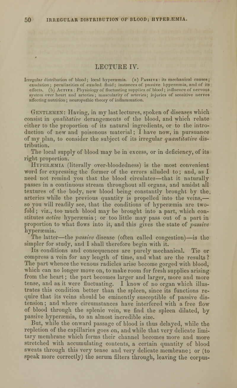 LECTUKE IV. Irregular distribution of blood ; local hyperemia, (a) Passive : its mechanical causes; exudation; peculiarities of exuded fluid; in?tances of passive hyperemia, and of its effects, (b) Active: Physiology of fluctuating supplies of blood; influence of nervous system over heart and arteries; muscularity of arteries; injuries of sensitive nerves affecting nutrition ; neuropathic theory of inflammation. Gentlemen: Having, in my last lectures, spoken of diseases which consist in qualitative derangements of the blood, and which relate either to the proportion of its natural ingredients, or to the intro- duction of new and poisonous material; I have now, in pursuance of my plan, to consider the subject of its irregular quantitative dis- tribution. The local supply of blood may be in excess, or in deficiency, of its right proportion. Hyperemia (literally over-bloodedness) is the most convenient word for expressing the former of the errors alluded to; and, as I need not remind you that the blood circulates—that it naturally passes in a continuous stream throughout all organs, and amidst all textures of the body, new blood being constantly brought by the. arteries while the previous quantity is propelled into the veins,— so you will readily see, that the conditions of hyperaemia are two- fold; viz., too much blood may be brought into a part, which con- stitutes active hyperemia; or too little may pass out of a part in proportion to what flows into it, and this gives the state of j^^ssive hyperaemia. The latter—the passive disease (often called congestion)—is the simpler for study, and I shall therefore begin with it. Its conditions and consequences are purely mechanical. Tie or compress a vein for any length of time, and what are the results ? The part whence the venous radicles arise become gorged with blood, which can no longer move on, to make room for fresh supplies arising from the heart; the part becomes larger and larger, more and more tense, and as it were fluctuating. I know of no organ which illus- trates this condition better than the spleen, since its functions re- quire that its veins should be eminently susceptible of passive dis- tension ; and where circumstances have interfered with a free flow of blood through the splenic vein, we find the spleen dilated, by passive hyperaemia, to an almost incredible size. But, while the onward passage of blood is thus delayed, while the repletion of the capillaries goes on, and while that very delicate limi- tary membrane which forms their channel becomes more and more stretched with accumulating contents, a certain quantity of blood sweats through this very tense and very delicate membrane; or (to speak more correctly) the serum filters through, leaving the corpus-