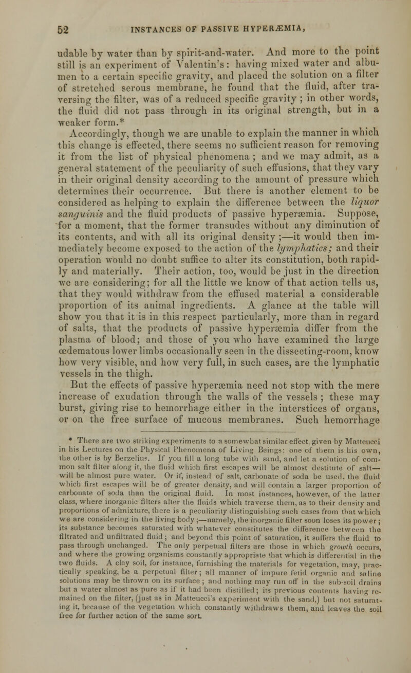 udable by vrater than by spirit-and-water. And more to the point still is an experiment of Valentin's: having mixed water and albu- men to a certain specific gravity, and placed the solution on a filter of stretched serous membrane, he found that the fluid, after tra- versing the filter, was of a reduced specific gravity ; in other words, the fluid did not pass through in its original strength, but in a weaker form.* Accordingly, though we are unable to explain the manner in which this change is effected, there seems no sufficient reason for removing it from the list of physical phenomena ; and we may admit, as a general statement of the peculiarity of such effusions, that they vary in their original density according to the amount of pressure which determines their occurrence. But there is another element to be considered as helping to explain the difference between the liquor sanguinis and the fluid products of passive hyperemia. Suppose, for a moment, that the former transudes without any diminution of its contents, and with all its original density ;—it would then im- mediately become exposed to the action of the lymphatics; and their operation would no doubt suffice to alter its constitution, both rapid- ly and materially. Their action, too, would be just in the direction we are considering; for all the little we know of that action tells us, that they would withdraw from the effused material a considerable proportion of its animal ingredients. A glance at the table will show you that it is in this respect particularly, more than in regard of salts, that the products of passive hyperemia differ from the plasma of blood; and those of you who have examined the large oedematous lower limbs occasionally seen in the dissecting-room, know how very visible, and how very full, in such cases, are the lymphatic vessels in the thigh. But the effects of passive hyperemia need not stop with the mere increase of exudation through the walls of the vessels ; these may burst, giving rise to hemorrhage either in the interstices of organs, or on the free surface of mucous membranes. Such hemorrhage * There are two striking experiments to a somewhat similar effect, given by Matteucci in his Lectures on the Physical Phenomena of Living Beings: one of them is his own, the other is by Berzelius. If you fill a long tube with sand, and let a solution of com- mon salt filter along it, the fluid which first escapes will be almost destitute of salt— will be almost pure water. Or if, instead of salt, carbonate of soda be used, the fluid which first escapes will be of greater density, and will contain a larger proportion of carbonate of soda than the original fluid. In most instances, however, of the latter class, where inorganic filters alter the fluids which traverse them, as to their density and proportions of admixture, there is a peculiarity distinguishing such cases from that which we are considering in the living body ;—namely, the inorganic filter soon loses its power ; its substance becomes saturated with whatever constitutes the difference between the filtrated and unfiltrated fluid; and beyond this point of saturation, it suffers the fluid to pass through unchanged. The only perpetual filters are those in which growth occurs, and where the growing organisms constantly appropriate that which is differential in the two fluids. A clny soil, for instance, furnishing the materials for vegetation, may, prac- tically speaking, be a perpetual filter; all manner of impure fetid organic and saline solutions may be thrown on its surface; and nothing may run off in the sub-soil drains but a water almost as pure as if it had been distilled; its previous contents having re- mained on the filter, (just as in Matteucci's experiment with the sand,) but not saturat- ing it, because of the vegetation which constantly withdraws them, and leaves the soil free for further action of the same sort.