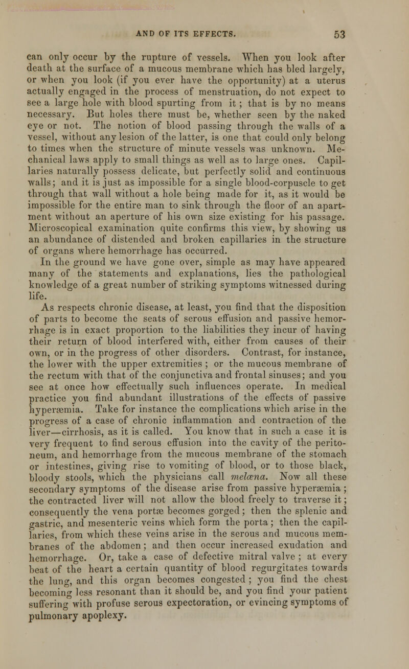 can only occur by the rupture of vessels. When you look after death at the surface of a mucous membrane which has bled largely, or when you look (if you ever have the opportunity) at a uterus actually engaged in the process of menstruation, do not expect to see a large hole with blood spurting from it; that is by no means necessary. But holes there must be, whether seen by the naked eye or not. The notion of blood passing through the walls of a vessel, without any lesion of the latter, is one that could only belong to times when the structure of minute vessels was unknown. Me- chanical laws apply to small things as well as to large ones. Capil- laries naturally possess delicate, but perfectly solid and continuous walls; and it is just as impossible for a single blood-corpuscle to get through that wall without a hole being made for it, as it would be impossible for the entire man to sink through the floor of an apart- ment without an aperture of his own size existing for his passage. Microscopical examination quite confirms this view, by showing us an abundance of distended and broken capillaries in the structure of organs where hemorrhage has occurred. In the ground we have gone over, simple as may have appeared many of the statements and explanations, lies the pathological knowledge of a great number of striking symptoms witnessed during life. As respects chronic disease, at least, you find that the disposition of parts to become the seats of serous effusion and passive hemor- rhage is in exact proportion to the liabilities they incur of having their return of blood interfered with, either from causes of their own, or in the progress of other disorders. Contrast, for instance, the lower with the upper extremities ; or the mucous membrane of the rectum with that of the conjunctiva and frontal sinuses; and you see at once how effectually such influences operate. In medical practice you find abundant illustrations of the effects of passive hypereemia. Take for instance the complications which arise in the progress of a case of chronic inflammation and contraction of the Jlver—cirrhosis, as it is called. You know that in such a case it is very frequent to find serous effusion into the cavity of the perito- neum, and hemorrhage from the mucous membrane of the stomach or intestines, giving rise to vomiting of blood, or to those black, bloody stools, Avhich the physicians call melcena. Now all these secondary symptoms of the disease arise from passive hyperaemia ; the contracted liver will not allow the blood freely to traverse it; consequently the vena portae becomes gorged; then the splenic and gastric, and mesenteric veins which form the porta; then the capil- laries, from which these veins arise in the serous and mucous mem- branes of the abdomen; and then occur increased exudation and hemorrhage. Or, take a case of defective mitral valve ; at every beat of the heart a certain quantity of blood regurgitates towards the lunc, and this organ becomes congested ; you find the chest becoming less resonant than it should be, and you find your patient suffering with profuse serous expectoration, or evincing symptoms of pulmonary apoplexy.