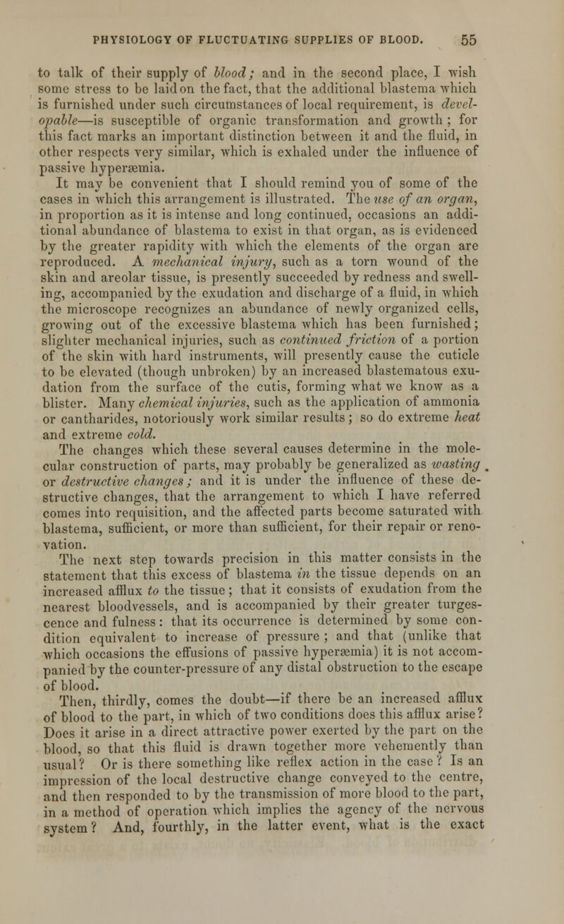 to talk of their supply of blood; and in the second place, I wish some stress to be laid on the fact, that the additional blastema which is furnished under such circumstances of local requirement, is devel- opable—is susceptible of organic transformation and growth ; for this fact marks an important distinction between it and the fluid, in other respects very similar, which is exhaled under the influence of passive hyperaemia. It may be convenient that I should remind you of some of the cases in which this arrangement is illustrated. The use of an organ, in proportion as it is intense and long continued, occasions an addi- tional abundance of blastema to exist in that organ, as is evidenced by the greater rapidity with which the elements of the organ are reproduced. A mechanical injury, such as a torn wound of the skin and areolar tissue, is presently succeeded by redness and swell- ing, accompanied by the exudation and discharge of a fluid, in which the microscope recognizes an abundance of newly organized cells, growing out of the excessive blastema which has been furnished; slighter mechanical injuries, such as continued friction of a portion of the skin with hard instruments, will presently cause the cuticle to be elevated (though unbroken) by an increased blastematous exu- dation from the surface of the cutis, forming what we know as a blister. Many chemical injuries, such as the application of ammonia or cantharides, notoriously work similar results; so do extreme heat and extreme cold. The changes which these several causes determine in the mole- cular construction of parts, may probably be generalized as toasting . or destructive changes; and it is under the influence of these de- structive changes, that the arrangement to which I have referred comes into requisition, and the affected parts become saturated with blastema, sufficient, or more than sufficient, for their repair or reno- vation. The next step towards precision in this matter consists in the statement that this excess of blastema in the tissue depends on an increased afflux to the tissue; that it consists of exudation from the nearest bloodvessels, and is accompanied by their greater tumes- cence and fulness: that its occurrence is determined by some con- dition equivalent to increase of pressure ; and that (unlike that which occasions the effusions of passive hyperaemia) it is not accom- panied by the counter-pressure of any distal obstruction to the escape of blood. Then, thirdly, comes the doubt—if there be an increased afflux of blood to the part, in which of two conditions does this afflux arise? Does it arise in a direct attractive power exerted by the part on the blood, so that this fluid is drawn together more vehemently than usual? Or is there something like reflex action in the case ? Is an impression of the local destructive change conveyed to the centre, and then responded to by the transmission of more blood to the part, in a method of operation which implies the agency of the nervous system? And, fourthly, in the latter event, what is the exact
