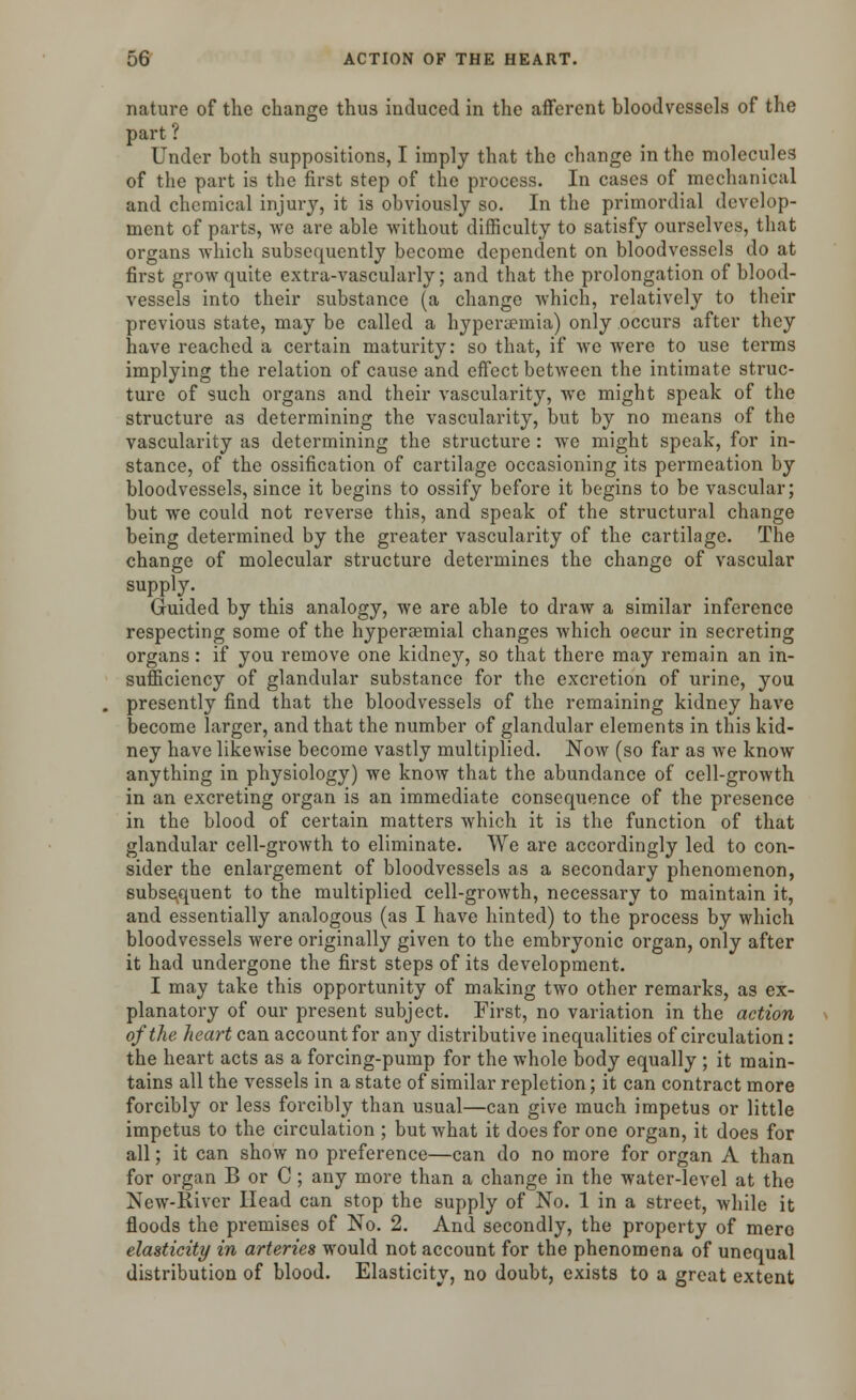 nature of the change thus induced in the afferent bloodvessels of the part? Under both suppositions, I imply that the change in the molecules of the part is the first step of the process. In cases of mechanical and chemical injury, it is obviously so. In the primordial develop- ment of parts, we are able without difficulty to satisfy ourselves, that organs which subsequently become dependent on bloodvessels do at first grow quite extra-vascularly; and that the prolongation of blood- vessels into their substance (a change which, relatively to their previous state, may be called a hypera?mia) only occurs after they have reached a certain maturity: so that, if we were to use terms implying the relation of cause and effect between the intimate struc- ture of such organs and their vascularity, we might speak of the structure as determining the vascularity, but by no means of the vascularity as determining the structure : we might speak, for in- stance, of the ossification of cartilage occasioning its permeation by bloodvessels, since it begins to ossify before it begins to be vascular; but we could not reverse this, and speak of the structural change being determined by the greater vascularity of the cartilage. The change of molecular structure determines the change of vascular supply. Guided by this analogy, we are able to draw a similar inference respecting some of the hyperaemial changes which oecur in secreting organs: if you remove one kidney, so that there may remain an in- sufficiency of glandular substance for the excretion of urine, you presently find that the bloodvessels of the remaining kidney have become larger, and that the number of glandular elements in this kid- ney have likewise become vastly multiplied. Now (so far as we know anything in physiology) we know that the abundance of cell-growth in an excreting organ is an immediate consequence of the presence in the blood of certain matters which it is the function of that glandular cell-growth to eliminate. We are accordingly led to con- sider the enlargement of bloodvessels as a secondary phenomenon, subsequent to the multiplied cell-growth, necessary to maintain it, and essentially analogous (as I have hinted) to the process by which bloodvessels were originally given to the embryonic organ, only after it had undergone the first steps of its development. I may take this opportunity of making two other remarks, as ex- planatory of our present subject. First, no variation in the action of the heart can account for any distributive inequalities of circulation: the heart acts as a forcing-pump for the whole body equally ; it main- tains all the vessels in a state of similar repletion; it can contract more forcibly or less forcibly than usual—can give much impetus or little impetus to the circulation ; but what it does for one organ, it does for all; it can show no preference—can do no more for organ A than for organ B or C ; any more than a change in the water-level at the New-River Head can stop the supply of No. 1 in a street, while it floods the premises of No. 2. And secondly, the property of mere elasticity in arteries would not account for the phenomena of unequal distribution of blood. Elasticity, no doubt, exists to a great extent