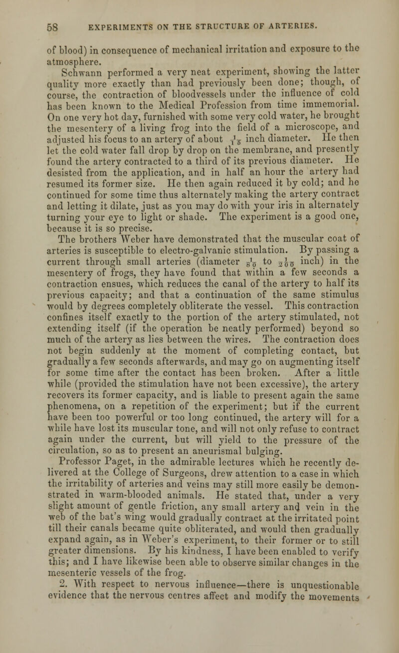 of blood) in consequence of mechanical irritation and exposure to the atmosphere. Schwann performed a very neat experiment, showing the latter quality more exactly than had previously been done; though, of course, the contraction of bloodvessels under the influence of cold has been known to the Medical Profession from time immemorial. On one very hot day, furnished with some very cold water, he brought the mesentery of a living frog into the field of a microscope, and adjusted his focus to an artery of about ,'g inch diameter. He then let the cold water fall drop by drop on the membrane, and presently found the artery contracted to a third of its previous diameter. He desisted from the application, and in half an hour the artery had resumed its former size. He then again reduced it by cold; and he continued for some time thus alternately making the artery contract and letting it dilate, just as you may do with your iris in alternately turning your eye to light or shade. The experiment is a good one, because it is so precise. The brothers Weber have demonstrated that the muscular coat of arteries is susceptible to electro-galvanic stimulation. By passing a current through small arteries (diameter g1^ to 2^ inch) in the mesentery of frogs, they have found that within a few seconds a contraction ensues, which reduces the canal of the artery to half its previous capacity; and that a continuation of the same stimulus would by degrees completely obliterate the vessel. This contraction confines itself exactly to the portion of the artery stimulated, not extending itself (if the operation be neatly performed) beyond so much of the artery as lies between the wires. The contraction does not begin suddenly at the moment of completing contact, but gradually a few seconds afterwards, and may go on augmenting itself for some time after the contact has been broken. After a little while (provided the stimulation have not been excessive), the artery recovers its former capacity, and is liable to present again the same phenomena, on a repetition of the experiment; but if the current have been too powerful or too long continued, the artery will for a while have lost its muscular tone, and will not only refuse to contract again under the current, but will yield to the pressure of the circulation, so as to present an aneurismal bulging. Professor Paget, in the admirable lectures which he recently de- livered at the College of Surgeons, drew attention to a case in which the irritability of arteries and veins may still more easily be demon- strated in warm-blooded animals. He stated that, under a very slight amount of gentle friction, any small artery and vein in the web of the bat's wing would gradually contract at the irritated point till their canals became quite obliterated, and would then gradually expand again, as in Weber's experiment, to their former or to still greater dimensions. By his kindness, I have been enabled to verify this; and I have likewise been able to observe similar changes in the mesenteric vessels of the frog. 2. With respect to nervous influence—there is unquestionable evidence that the nervous centres affect and modify the movements