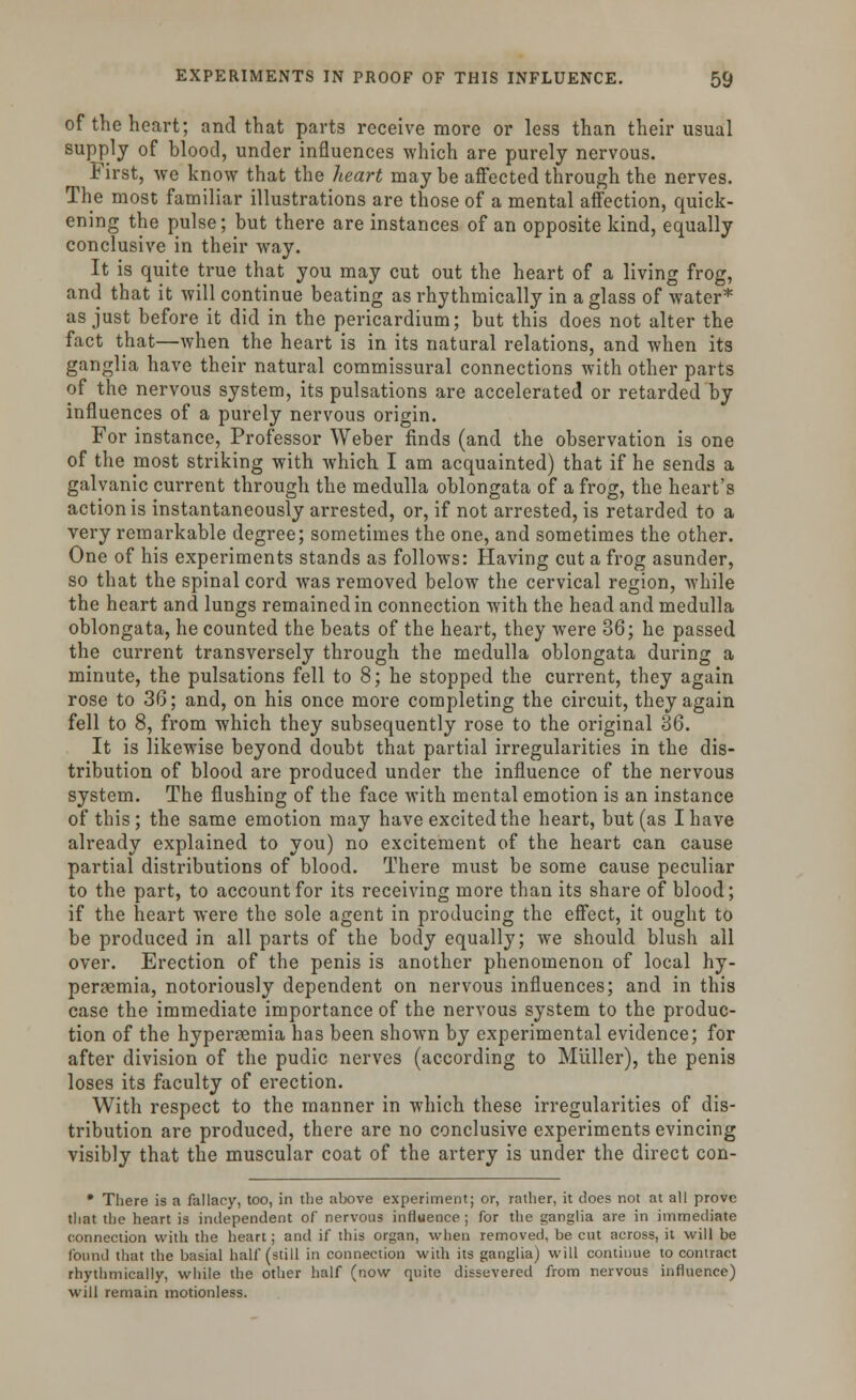 of the heart; and that parts receive more or less than their usual supply of blood, under influences which are purely nervous. First, we know that the heart maybe affected through the nerves. The most familiar illustrations are those of a mental affection, quick- ening the pulse; but there are instances of an opposite kind, equally conclusive in their way. It is quite true that you may cut out the heart of a living frog, and that it will continue beating as rhythmically in a glass of water* as just before it did in the pericardium; but this does not alter the fact that—when the heart is in its natural relations, and when its ganglia have their natural commissural connections with other parts of the nervous system, its pulsations are accelerated or retarded by influences of a purely nervous origin. For instance, Professor Weber finds (and the observation is one of the most striking with which I am acquainted) that if he sends a galvanic current through the medulla oblongata of a frog, the heart's action is instantaneously arrested, or, if not arrested, is retarded to a very remarkable degree; sometimes the one, and sometimes the other. One of his experiments stands as follows: Having cut a frog asunder, so that the spinal cord was removed below the cervical region, while the heart and lungs remained in connection with the head and medulla oblongata, he counted the beats of the heart, they were 36; he passed the current transversely through the medulla oblongata during a minute, the pulsations fell to 8; he stopped the current, they again rose to 36; and, on his once more completing the circuit, they again fell to 8, from which they subsequently rose to the original 36. It is likewise beyond doubt that partial irregularities in the dis- tribution of blood are produced under the influence of the nervous system. The flushing of the face with mental emotion is an instance of this ; the same emotion may have excited the heart, but (as I have already explained to you) no excitement of the heart can cause partial distributions of blood. There must be some cause peculiar to the part, to account for its receiving more than its share of blood; if the heart were the sole agent in producing the effect, it ought to be produced in all parts of the body equally; we should blush all over. Erection of the penis is another phenomenon of local hy- peremia, notoriously dependent on nervous influences; and in this case the immediate importance of the nervous system to the produc- tion of the hyperemia has been shown by experimental evidence; for after division of the pudic nerves (according to Miiller), the penis loses its faculty of erection. With respect to the manner in which these irregularities of dis- tribution are produced, there are no conclusive experiments evincing visibly that the muscular coat of the artery is under the direct con- * There is a fallacy, too, in the above experiment; or, rather, it does not at all prove that the heart is independent of nervous influence ; for the ganglia are in immediate connection with the heart; and if this organ, when removed, be cut across, it will be round that the basial half (still in connection with its ganglia) will continue to contract rhythmically, while the other half (now quite dissevered from nervous influence) will remain motionless.