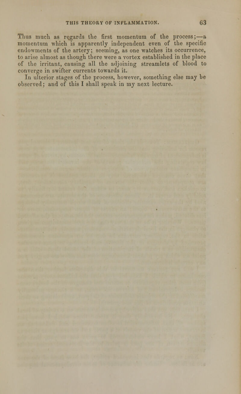 Thus much as regards the first momentum of the process;—a momentum which is apparently independent even of the specific endowments of the artery; seeming, as one watches its occurrence, to arise almost as though there were a vortex established in the place of the irritant, causing all the adjoining streamlets of blood to converge in swifter currents towards it. In ulterior stages of the process, however, something else may be observed; and of this I shall speak in my next lecture.