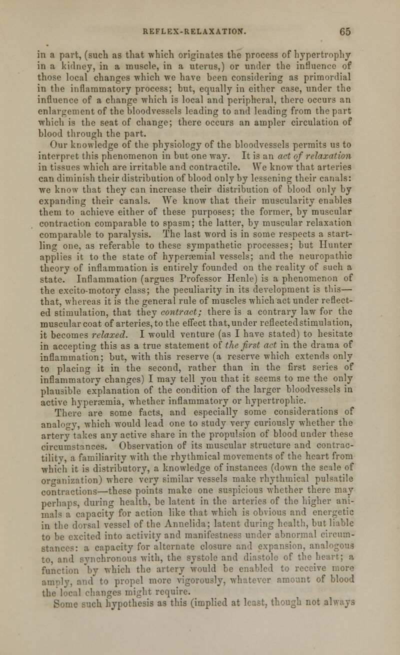 in a part, (such as that which originates the process of hypertrophy in a kidney, in a muscle, in a uterus,) or under the influence of those local changes -which we have been considering as primordial in the inflammatory process; but, equally in either case, under the influence of a change which is local and peripheral, there occurs an enlargement of the bloodvessels leading to and leading from the part which is the seat of change; there occurs an ampler circulation of blood through the part. Our knowledge of the physiology of the bloodvessels permits us to interpret this phenomenon in but one way. It is an act of relaxation in tissues which are irritable and contractile. We know that arteries can diminish their distribution of blood only by lessening their canals: we know that they can increase their distribution of blood only by expanding their canals. We know that their muscularity enables them to achieve either of these purposes; the former, by muscular contraction comparable to spasm; the latter, by muscular relaxation comparable to paralysis. The last word is in some respects a start- ling one, as referable to these sympathetic processes; but Hunter applies it to the state of hyperaemial vessels; and the neuropathic theory of inflammation is entirely founded on the reality of such a state. Inflammation (argues Professor Henle) is a phenomenon of the excito-motory class; the peculiarity in its development is this— that, whereas it is the general rule of muscles which act under reflect- ed stimulation, that they contract; there is a contrary law for the muscular coat of arteries, to the effect that, under reflected stimula tion, it becomes relaxed. I would venture (as I have stated) to hesitate in accepting this as a true statement of the first act in the drama of inflammation; but, with this reserve (a reserve which extends only to placing it in the second, rather than in the first series of inflammatory changes) I may tell you that it seems to me the only plausible explanation of the condition of the larger bloodvessels in active hyperemia, whether inflammatory or hypertrophic. There are some facts, and especially some considerations of analogy, which would lead one to study very curiously whether the artery takes any active share in the propulsion of blood under these circumstances. Observation of its muscular structure and contrac- tility, a familiarity with the rhythmical movements of the heart from which it is distributory, a knowledge of instances (down the scale of organization) where very similar vessels make rhythmical pulsatile contractions—these points make one suspicious whether there may perhaps, during health, be latent in the arteries of the higher ani- mals a capacity for action like that which is obvious and energetic in the dorsal vessel of the Annelida; latent during health, but liable to be excited into activity and manifestness under abnormal circum- stances: a capacity for alternate closure and expansion, analogous to, and synchronous with, the systole and diastole of the heart; a function by which the artery would be enabled to receive more amply, and to propel more vigorously, whatever amount of blood the local changes might require. Some such hypothesis as this (implied at least, though not always