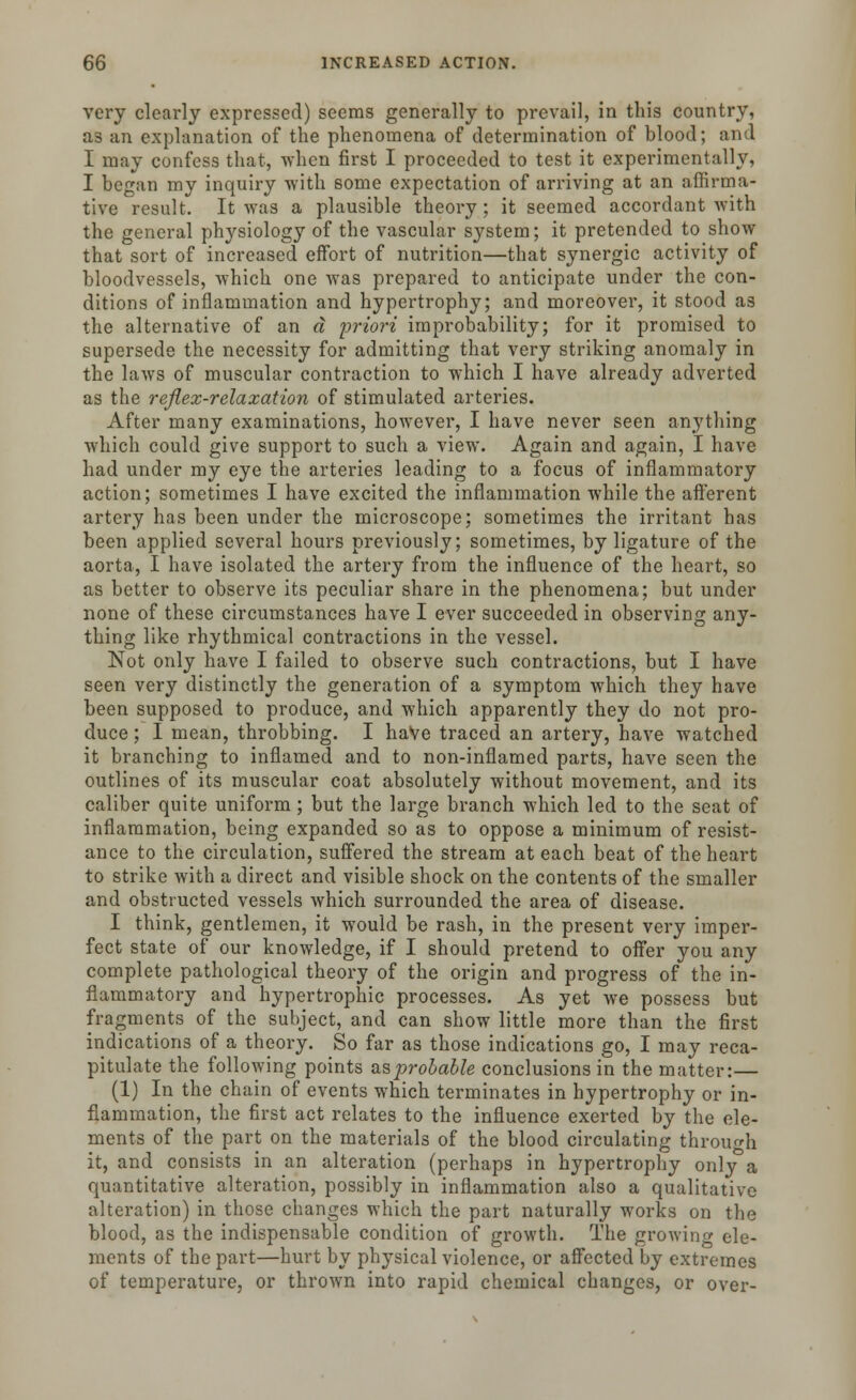 very clearly expressed) seems generally to prevail, in this country, as an explanation of the phenomena of determination of blood; and I may confess that, when first I proceeded to test it experimentally, I began my inquiry with some expectation of arriving at an affirma- tive result. It was a plausible theory ; it seemed accordant with the general physiology of the vascular system; it pretended to show that sort of increased effort of nutrition—that synergic activity of bloodvessels, which one was prepared to anticipate under the con- ditions of inflammation and hypertrophy; and moreover, it stood as the alternative of an a priori improbability; for it promised to supersede the necessity for admitting that very striking anomaly in the laws of muscular contraction to which I have already adverted as the reflex-relaxation of stimulated arteries. After many examinations, however, I have never seen anything which could give support to such a view. Again and again, I have had under my eye the arteries leading to a focus of inflammatory action; sometimes I have excited the inflammation while the afferent artery has been under the microscope; sometimes the irritant has been applied several hours previously; sometimes, by ligature of the aorta, I have isolated the artery from the influence of the heart, so as better to observe its peculiar share in the phenomena; but under none of these circumstances have I ever succeeded in observing any- thing like rhythmical contractions in the vessel. Not only have I failed to observe such contractions, but I have seen very distinctly the generation of a symptom which they have been supposed to produce, and which apparently they do not pro- duce ; I mean, throbbing. I haVe traced an artery, have watched it branching to inflamed and to non-inflamed parts, have seen the outlines of its muscular coat absolutely without movement, and its caliber quite uniform; but the large branch which led to the seat of inflammation, being expanded so as to oppose a minimum of resist- ance to the circulation, suffered the stream at each beat of the heart to strike with a direct and visible shock on the contents of the smaller and obstructed vessels which surrounded the area of disease. I think, gentlemen, it would be rash, in the present very imper- fect state of our knowledge, if I should pretend to offer you any complete pathological theory of the origin and progress of the in- flammatory and hypertrophic processes. As yet we possess but fragments of the subject, and can show little more than the first indications of a theory. So far as those indications go, I may reca- pitulate the following points as probable conclusions in the matter:— (1) In the chain of events which terminates in hypertrophy or in- flammation, the first act relates to the influence exerted by the ele- ments of the part on the materials of the blood circulating through it, and consists in an alteration (perhaps in hypertrophy only a quantitative alteration, possibly in inflammation also a qualitative alteration) in those changes which the part naturally works on the blood, as the indispensable condition of growth. The growing ele- ments of the part—hurt by physical violence, or affected by extremes of temperature, or thrown into rapid chemical changes, or over-
