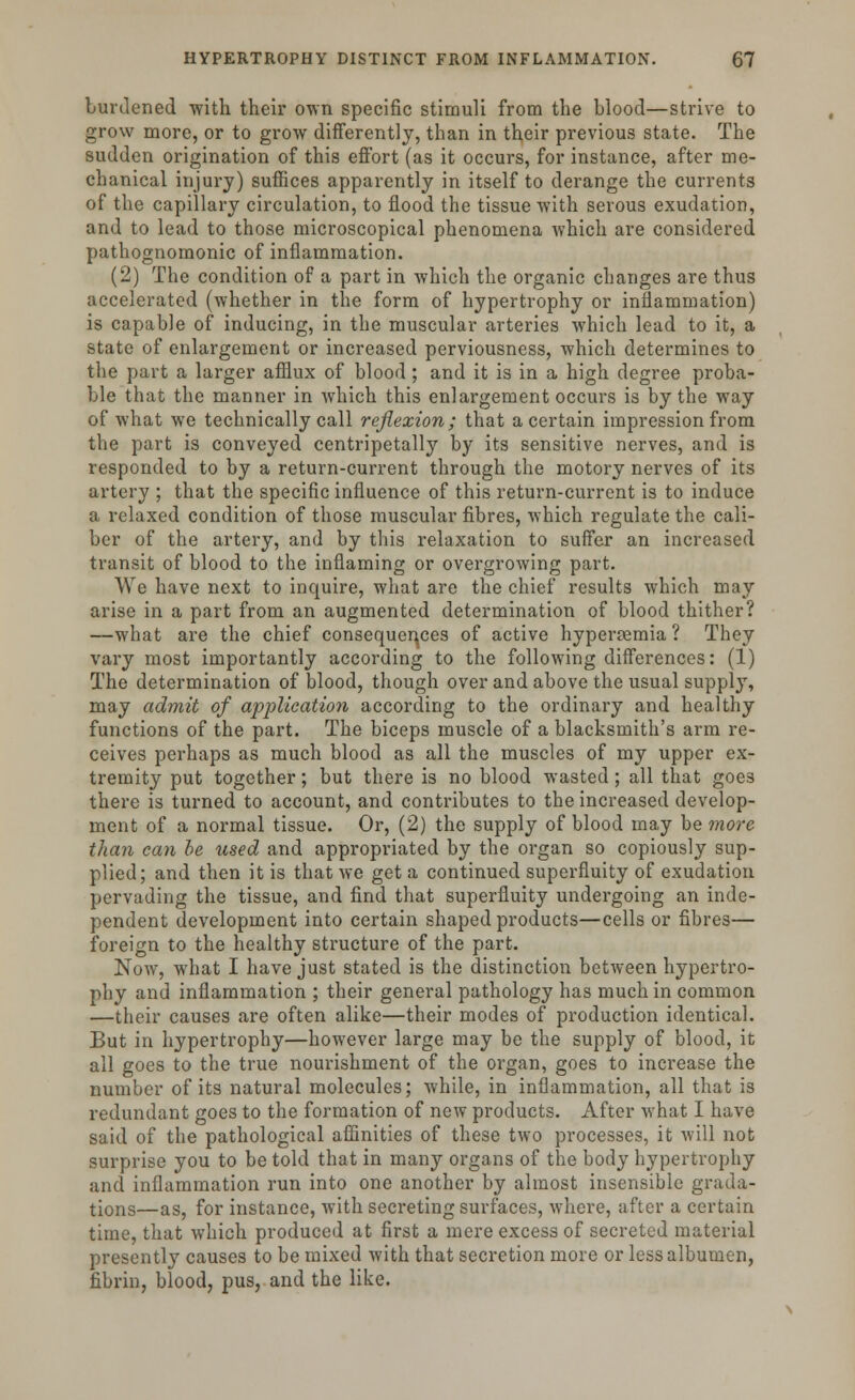 burdened with their own specific stimuli from the blood—strive to grow more, or to grow differently, than in their previous state. The sudden origination of this effort (as it occurs, for instance, after me- chanical injury) suffices apparently in itself to derange the currents of the capillary circulation, to flood the tissue with serous exudation, and to lead to those microscopical phenomena which are considered pathognomonic of inflammation. (2) The condition of a part in which the organic changes are thus accelerated (whether in the form of hypertrophy or inflammation) is capable of inducing, in the muscular arteries which lead to it, a state of enlargement or increased perviousness, which determines to the part a larger afflux of blood; and it is in a high degree proba- ble that the manner in which this enlargement occurs is by the way of what we technically call reflexion; that a certain impression from the part is conveyed centripetally by its sensitive nerves, and is responded to by a return-current through the motory nerves of its artery ; that the specific influence of this return-current is to induce a relaxed condition of those muscular fibres, which regulate the cali- ber of the artery, and by this relaxation to suffer an increased transit of blood to the inflaming or overgrowing part. We have next to inquire, what are the chief results which may arise in a part from an augmented determination of blood thither? —what are the chief consequences of active hyperemia ? They vary most importantly according to the following differences: (1) The determination of blood, though over and above the usual supply, may admit of application according to the ordinary and healthy functions of the part. The biceps muscle of a blacksmith's arm re- ceives perhaps as much blood as all the muscles of my upper ex- tremity put together; but there is no blood wasted; all that goe3 there is turned to account, and contributes to the increased develop- ment of a normal tissue. Or, (2) the supply of blood may be more than can be used and appropriated by the organ so copiously sup- plied; and then it is that we get a continued superfluity of exudation pervading the tissue, and find that superfluity undergoing an inde- pendent development into certain shaped products—cells or fibres— foreign to the healthy structure of the part. Now, what I have just stated is the distinction between hypertro- phy and inflammation ; their general pathology has much in common —their causes are often alike—their modes of production identical. But in hypertrophy—however large may be the supply of blood, it all goes to the true nourishment of the organ, goes to increase the number of its natural molecules; while, in inflammation, all that is redundant goes to the formation of new products. After what I have said of the pathological affinities of these two processes, it will not surprise you to be told that in many organs of the body hypertrophy and inflammation run into one another by almost insensible grada- tions—as, for instance, with secreting surfaces, where, after a certain time, that which produced at first a mere excess of secreted material presently causes to be mixed with that secretion more or less albumen, fibrin, blood, pus, and the like.
