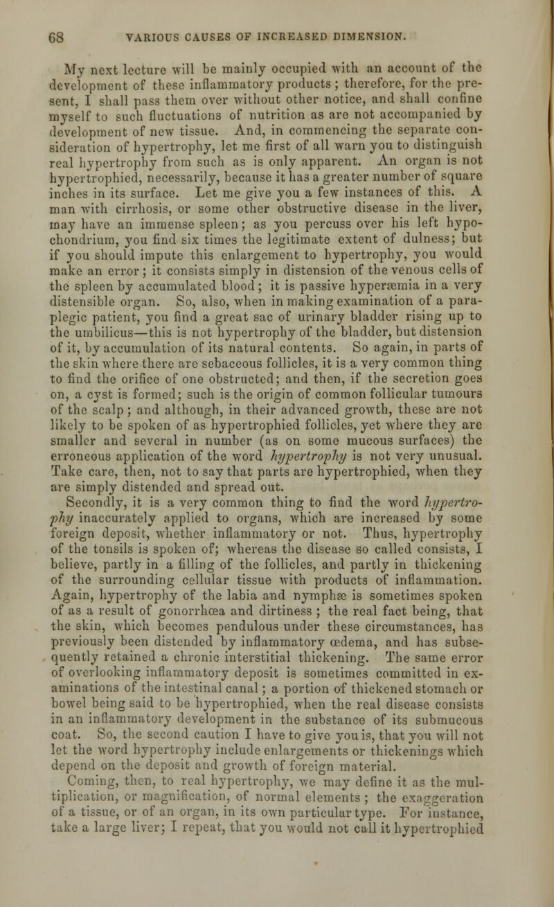 My next lecture will be mainly occupied with an account of the development of these inflammatory products ; therefore, for the pre- sent, I shall pass them over without other notice, and shall confine myself to such fluctuations of nutrition as are not accompanied by development of new tissue. And, in commencing the separate con- sideration of hypertrophy, let me first of all warn you to distinguish real hypertrophy from such as is only apparent. An organ is not hypertrophied, necessarily, because it has a greater number of square inches in its surface. Let me give you a few instances of this. A man with cirrhosis, or some other obstructive disease in the liver, may have an immense spleen; as you percuss over his left bypo- chondrium, you find six times the legitimate extent of dulness; but if you should impute this enlargement to hypertrophy, you would make an error ; it consists simply in distension of the venous cells of the spleen by accumulated blood; it is passive hyperemia in a very distensible organ. So, also, when in making examination of a para- plegic patient, you find a great sac of urinary bladder rising up to the umbilicus—this is not hypertrophy of the bladder, but distension of it, by accumulation of its natural contents. So again, in parts of the skin where there are sebaceous follicles, it is a very common thing to find the orifice of one obstructed; and then, if the secretion goes on, a cyst is formed; such is the origin of common follicular tumours of the scalp ; and although, in their advanced growth, these are not likely to be spoken of as hypertrophied follicles, yet where they are smaller and several in number (as on some mucous surfaces) the erroneous application of the word hypertrophy is not very unusual. Take care, then, not to say that parts are hypertrophied, when they are simply distended and spread out. Secondly, it is a very common thing to find the word hypertro- phy inaccurately applied to organs, which are increased by some foreign deposit, whether inflammatory or not. Thus, hypertrophy of the tonsils is spoken of; whereas the disease so called consists, I believe, partly in a filling of the follicles, and partly in thickening of the surrounding cellular tissue with products of inflammation. Again, hypertrophy of the labia and nymphse is sometimes spoken of as a result of gonorrhoea and dirtiness ; the real fact being, that the skin, which becomes pendulous under these circumstances, has previously been distended by inflammatory oedema, and has subse- quently retained a chronic interstitial thickening. The same error of overlooking inflammatory deposit is sometimes committed in ex- aminations of the intestinal canal; a portion of thickened stomach or bowel being said to be hypertrophied, when the real disease consists in an inflammatory development in the substance of its submucous coat. So, the second caution I have to give you is, that you will not let the word hypertrophy include enlargements or thickenings which depend on the deposit and growth of foreign material. Coming, then, to real hypertrophy, we may define it as the mul- tiplication, or magnification, of normal elements ; the exaggeration of a tissue, or of an organ, in its own particular type. For Instance, take a large liver; I repeat, that you would not call it hypertrophied