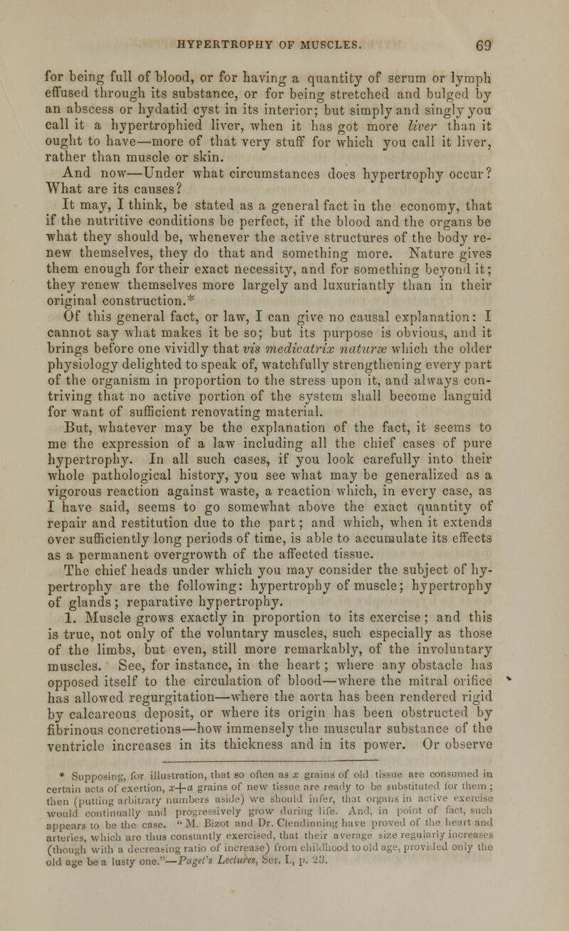 for being full of blood, or for having a quantity of serum or lymph effused through its substance, or for being stretched and bulged by an abscess or hydatid cyst in its interior; but simply and singly you call it a hypertrophied liver, when it has got more liver than it ought to have—more of that very stuff for which you call it liver, rather than muscle or skin. And now—Under what circumstances does hypertrophy occur? What are its causes? It may, I think, be stated as a general fact in the economy, that if the nutritive conditions be perfect, if the blood and the organs be what they should be, whenever the active structures of the body re- new themselves, they do that and something more. Nature gives them enough for their exact necessity, and for something beyond it; they renew themselves more largely and luxuriantly than in their original construction.* Of this general fact, or law, I can give no causal explanation: I cannot say what makes it be so; but its purpose is obvious, and it brings before one vividly that vis medicatrix naturae which the older physiology delighted to speak of, watchfully strengthening every part of the organism in proportion to the stress upon it, and always con- triving that no active portion of the system shall become languid for want of sufficient renovating material. But, whatever may be the explanation of the fact, it seems to me the expression of a law including all the chief cases of pure hypertrophy. In all such cases, if you look carefully into their whole pathological history, you see what may be generalized as a vigorous reaction against waste, a reaction which, in every case, as I have said, seems to go somewhat above the exact quantity of repair and restitution due to the part; and which, when it extends over sufficiently long periods of time, is able to accumulate its effects as a permanent overgrowth of the affected tissue. The chief heads under which you may consider the subject of hy- pertrophy are the following: hypertrophy of muscle; hypertrophy of glands ; reparative hypertrophy. 1. Muscle grows exactly in proportion to its exercise ; and this is true, not only of the voluntary muscles, such especially as those of the limbs, but even, still more remarkably, of the involuntary muscles. See, for instance, in the heart; where any obstacle has opposed itself to the circulation of blood—where the mitral orifice has allowed regurgitation—where the aorta has been rendered rigid by calcareous deposit, or where its origin has been obstructed by fibrinous concretions—how immensely the muscular substance of the ventricle increases in its thickness and in its power. Or observe * Supposing, for illustration, that so often as x grains of old tissue are consumed in certain acts of exertion, x-\-a grains of new tissue are ready to be substituted for them ; then (putting arbitrary numbers aside) we should infer, that organs in active exercise would continually and progressively grow (hiring life. And. in point of fact, such appears to be the case. M. Bizot and Dr. Clendinning have proved of the heart and arteries, which are thus constantly exercised, that their average size regularly increases (though with a decreasing ratio of increase) from childhood to old age. provided only the old age be a lusty one.—Paged Lectures, Ser. I., p. 23.