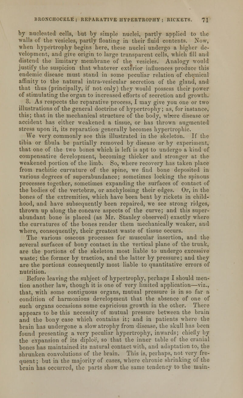 by nucleated cells, but by simple nuclei, partly applied to the walls of the vesicles, partly floating in their fluid contents. Now, when hypertrophy begins here, these nuclei undergo a higher de- velopment, and give origin to large transparent cells, which fill and distend the limitary membrane of the vesicles. Analogy would justify the suspicion that whatever exterior influences produce this endemic disease must stand in some peculiar relation of chemical affinity to the natural intra-vesicular secretion of the gland, and that thus (principally, if not only) they would possess their power of stimulating the organ to increased efforts of secretion and growth. 3. As respects the reparative process, I may give you one or two illustrations of the general doctrine of hypertrophy; as, for instance, this; that in the mechanical structure of the body, where disease or accident has either weakened a tissue, or has thrown augmented stress upon it, its reparation generally becomes hypertrophic. We very commonly see this illustrated in the skeleton. If the tibia or fibula be partially removed by disease or by experiment, that one of the two bones which is left is apt to undergo a kind of compensative development, becoming thicker and stronger at the weakened portion of the limb. So, where recovery has taken place from rachitic curvature of the spine, we find bone deposited in various degrees of superabundance; sometimes locking the spinous processes together, sometimes expanding the surfaces of contact of the bodies of the vertebrae, or anchylosing their edges. Or, in the bones of the extremities, which have been bent by rickets in child- hood, and have subsequently been repaired, we see strong ridges, thrown up along the concave aspects of the curve; and this super- abundant bone is placed (as Mr. Stanley observed) exactly where the curvatures of the bones render them mechanically weaker, and where, consequently, their greatest waste of tissue occurs. The various osseous processes for muscular insertion, and the several surfaces of bony contact in the vertical plane of the trunk, are the portions of the skeleton most liable to undergo excessive waste; the former by traction, and the latter by pressure; and they are the portions consequently most liable to quantitative errors of nutrition. Before leaving the subject of hypertrophy, perhaps I should men- tion another law, though it is one of very limited application—viz., that, with some contiguous organs, mutual pressure is in so far a condition of harmonious development that the absence of one of such organs occasions some capricious growth in the other. There appears to be this necessity of mutual pressure between the brain and the bony case which contains it; and in patients where the brain has undergone a slow atrophy from disease, the skull has been found presenting a very peculiar hypertrophy, inwards; chiefly by the expansion of its diploe, so that the inner table of the cranial bones has maintained its natural contact with, and adaptation to, the shrunken convolutions of the brain. This is, perhaps, not very fre- quent ; but in the majority of cases, where chronic shrinking of the brain has occurred, the parts show the same tendency to the main-