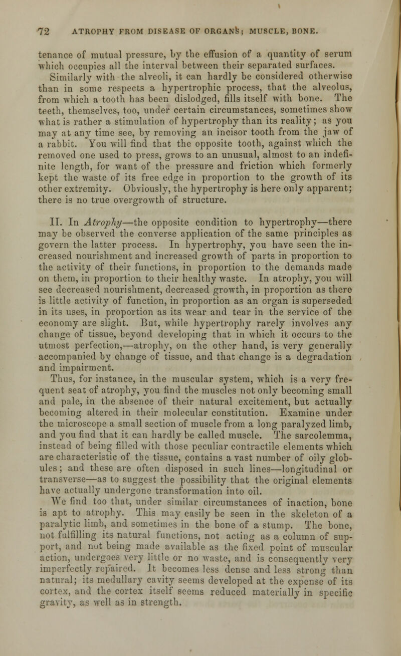 tenance of mutual pressure, by the effusion of a quantity of serum which occupies all the interval between their separated surfaces. Similarly with the alveoli, it can hardly be considered otherwise than in some respects a hypertrophic process, that the alveolus, from which a tooth has been dislodged, fills itself with bone. The teeth, themselves, too, under certain circumstances, sometimes show what is rather a stimulation of hypertrophy than its reality; as you may at any time see, by removing an incisor tooth from the jaw of a rabbit. You will find that the opposite tooth, against which the removed one used to press, grows to an unusual, almost to an indefi- nite length, for want of the pressure and friction which formerly kept the waste of its free edge in proportion to the growth of its other extremity. Obviously, the hypertrophy is here only apparent; there is no true overgrowth of structure. II. In Atrophy—the opposite condition to hypertrophy—there may be observed the converse application of the same principles as govern the latter process. In hypertrophy, you have seen the in- creased nourishment and increased growth of parts in proportion to the activity of their functions, in proportion to the demands made on them, in proportion to their healthy waste. In atrophy, you will see decreased nourishment, decreased growth, in proportion as there is little activity of function, in proportion as an organ is superseded in its uses, in proportion as its wear and tear in the service of the economy are slight. But, while hypertrophy rarely involves any change of tissue, beyond developing that in which it occurs to the utmost perfection,—atrophy, on the other hand, is very generally accompanied by change of tissue, and that change is a degradation and impairment. Thus, for instance, in the muscular system, which is a very fre- quent seat of atrophy, you find the muscles not only becoming small and pale, in the absence of their natural excitement, but actually becoming altered in their molecular constitution. Examine under the microscope a small section of muscle from a long paralyzed limb, and you find that it can hardly be called muscle. The sarcolemma, instead of being filled with those peculiar contractile elements which are characteristic of the tissue, contains a vast number of oily glob- ules ; and these are often disposed in such lines—longitudinal or transverse—as to suggest the possibility that the original elements have actually undergone transformation into oil. We find too that, under similar circumstances of inaction, bone is apt to atrophy. This may easily be seen in the skeleton of a paralytic limb, and sometimes in the bone of a stump. The bone, not fulfilling its natural functions, not acting as a column of sup- port, and nut being made available as the fixed point of muscular action, undergoes very little or no waste, and is consequently very imperfectly rep'aired. It becomes less dense and less strong than natural; its medullary cavity seems developed at the expense of its cortex, and the cortex itself seems reduced materially in specific gravity, as well as in strength.