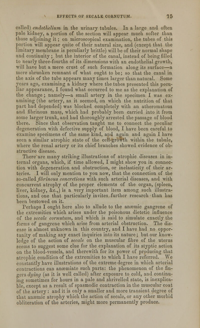 called) endothelium in the urinary tubules. In a large and often pale kidney, a portion of the section will appear much softer than those adjoining it; on microscopical examination, the tubes of this portion will appear quite of their natural size, and (except that the limitary membrane is peculiarly brittle) will be of their normal shape and continuity ; but the interior of the canal, instead of being filled to nearly three-fourths of its dimensions with an endothelial growth, will have but a mere crust of such formation along its surface—a mere shrunken remnant of what ought to be; so that the canal in the axis of the tube appears many times larger than natural. Some years ago, examining a kidney where the tubes presented this pecu- liar appearance, I found what occurred to me as the explanation of the change ; namely—a small artery in the specimen I was ex- amining (the artery, as it seemed, on which the nutrition of that part had depended) was blocked completely with an atheromatous and fibrinous mass, which had probably been carried into it from some larger trunk, and had thoroughly arrested the passage of blood there. Since that observation taught me to connect the peculiar degeneration with defective supply of blood, I have been careful to examine specimens of the same kind, and again and again I have seen a similar atrophic state of the cell-growth within the tubule, where the renal artery or its chief branches showed evidence of ob- structive disease. There are many striking illustrations of atrophic diseases in in- ternal organs, which, if time allowed, I might show you in connec- tion with degeneration and obstruction, or inelasticity of their ar- teries. I will only mention to you now, that the connection of the so-called fibrinous concretions with such arterial diseases, and with concurrent atrophy of the proper elements of the organ, (spleen, liver, kidney, &c.,) is a very important item among such illustra- tions, and one that particularly invites further research than has been bestowed on it. Perhaps I ought here also to allude to the anoemic gangrene of the extremities which arises under the poisonous dietetic influence of the secale cornutum, and which is said to simulate exactly the forms of gangrene which arise from arterial obstruction. The dis- ease is almost unknown in this country, and I have had no oppor- tunity of making any exact inquiries into its nature; but our know- ledge of the action of secale on the muscular fibre of the uterus seems to suggest some clue for the explanation of its styptic action on the blood-vessels, and therewith for its power of producing that atrophic condition of the extremities to which I have referred. We constantly have illustrations of the extreme degree in which arterial contractions can anoemiate such parts: the phenomenon of the fin- gers dying (as it is well called) after exposure to cold, and continu- ing sometimes for hours in a pale and shrivelled state, is inexplica- ble, except as a result of spasmodic contraction in the muscular coat of the artery : and it is only a smaller and more transient degree of that anaemic atrophy which the action of secale, or any other morbid obliteration of the arteries, might more permanently produce.