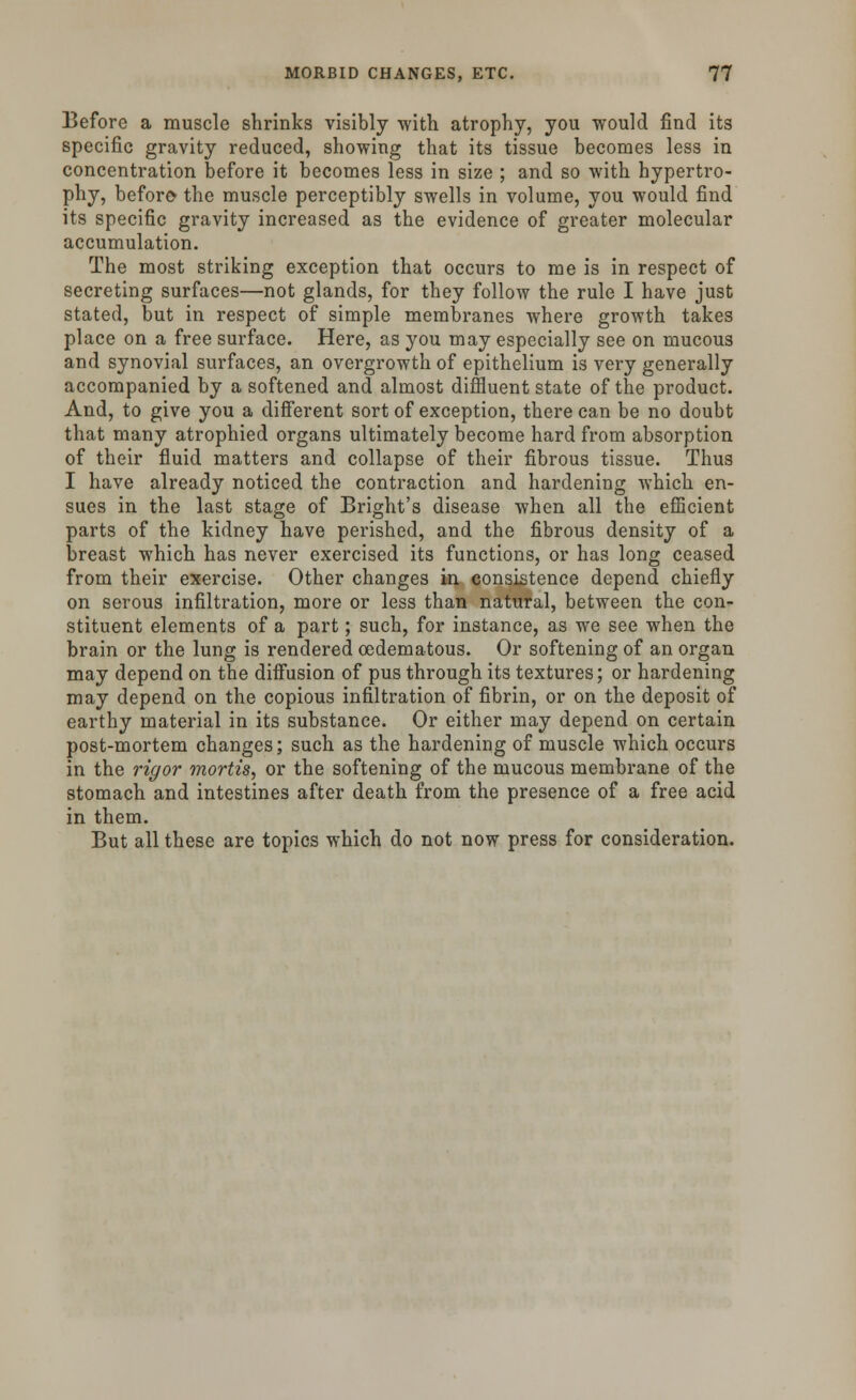 Before a muscle shrinks visibly with atrophy, you would find its specific gravity reduced, showing that its tissue becomes less in concentration before it becomes less in size ; and so with hypertro- phy, before* the muscle perceptibly swells in volume, you would find its specific gravity increased as the evidence of greater molecular accumulation. The most striking exception that occurs to me is in respect of secreting surfaces—not glands, for they follow the rule I have just stated, but in respect of simple membranes where growth takes place on a free surface. Here, as you may especially see on mucous and synovial surfaces, an overgrowth of epithelium is very generally accompanied by a softened and almost diffluent state of the product. And, to give you a different sort of exception, there can be no doubt that many atrophied organs ultimately become hard from absorption of their fluid matters and collapse of their fibrous tissue. Thus I have already noticed the contraction and hardening which en- sues in the last stage of Bright's disease when all the efficient parts of the kidney have perished, and the fibrous density of a breast which has never exercised its functions, or has long ceased from their exercise. Other changes in consistence depend chiefly on serous infiltration, more or less than natural, between the con- stituent elements of a part; such, for instance, as we see when the brain or the lung is rendered oedematous. Or softening of an organ may depend on the diffusion of pus through its textures; or hardening may depend on the copious infiltration of fibrin, or on the deposit of earthy material in its substance. Or either may depend on certain post-mortem changes; such as the hardening of muscle which occurs in the rigor mortis, or the softening of the mucous membrane of the stomach and intestines after death from the presence of a free acid in them. But all these are topics which do not now press for consideration.