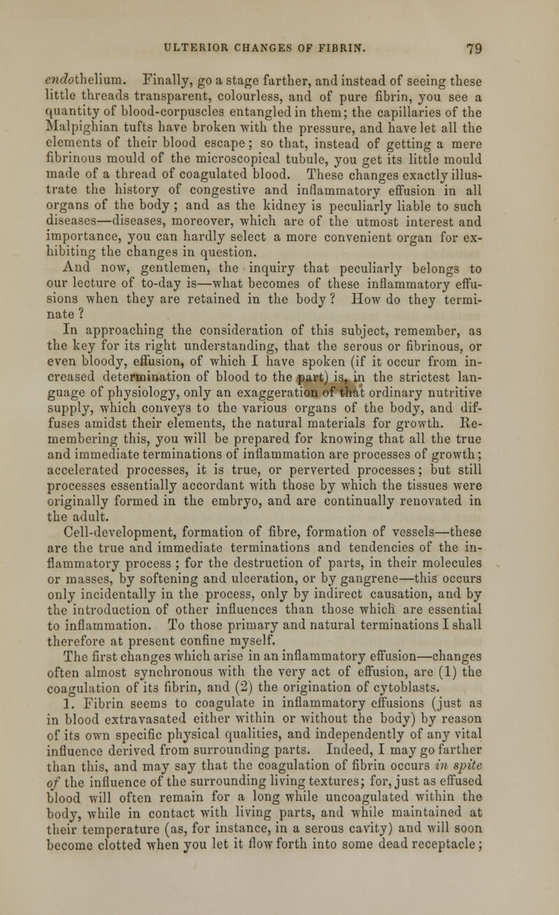 endothelium. Finally, go a stage farther, and instead of seeing these little threads transparent, colourless, and of pure fibrin, you see a quantity of blood-corpuscles entangled in them; the capillaries of the Malpighian tufts have broken with the pressure, and have let all the elements of their blood escape; so that, instead of getting a mere fibrinous mould of the microscopical tubule, you get its little mould made of a thread of coagulated blood. These changes exactly illus- trate the history of congestive and inflammatory effusion in all organs of the body; and as the kidney is peculiarly liable to such diseases—diseases, moreover, which are of the utmost interest and importance, you can hardly select a more convenient organ for ex- hibiting the changes in question. And now, gentlemen, the inquiry that peculiarly belongs to our lecture of to-day is—what becomes of these inflammatory effu- sions when they are retained in the body ? How do they termi- nate ? In approaching the consideration of this subject, remember, as the key for its right understanding, that the serous or fibrinous, or even bloody, effusion, of which I have spoken (if it occur from in- creased determination of blood to the part) is, in the strictest lan- guage of physiology, only an exaggeration of that ordinary nutritive supply, which conveys to the various organs of the body, and dif- fuses amidst their elements, the natural materials for growth. Re- membering this, you will be prepared for knowing that all the true and immediate terminations of inflammation are processes of growth; accelerated processes, it is true, or perverted processes; but still processes essentially accordant with those by which the tissues were originally formed in the embryo, and are continually renovated in the adult. Cell-development, formation of fibre, formation of vessels—these are the true and immediate terminations and tendencies of the in- flammatory process ; for the destruction of parts, in their molecules or masses, by softening and ulceration, or by gangrene—this occurs only incidentally in the process, only by indirect causation, and by the introduction of other influences than those which are essential to inflammation. To those primary and natural terminations I shall therefore at present confine myself. The first changes which arise in an inflammatory effusion—changes often almost synchronous with the very act of effusion, are (1) the coagulation of its fibrin, and (2) the origination of cytoblasts. 1. Fibrin seems to coagulate in inflammatory effusions (just as in blood extravasated either within or without the body) by reason of its own specific physical qualities, and independently of any vital influence derived from surrounding parts. Indeed, I may go farther than this, and may say that the coagulation of fibrin occurs in spite of the influence of the surrounding living textures; for, just as effused blood will often remain for a long while uncoagulated within the body, while in contact with living parts, and while maintained at their temperature (as, for instance, in a serous cavity) and will soon become clotted when you let it flow forth into some dead receptacle;