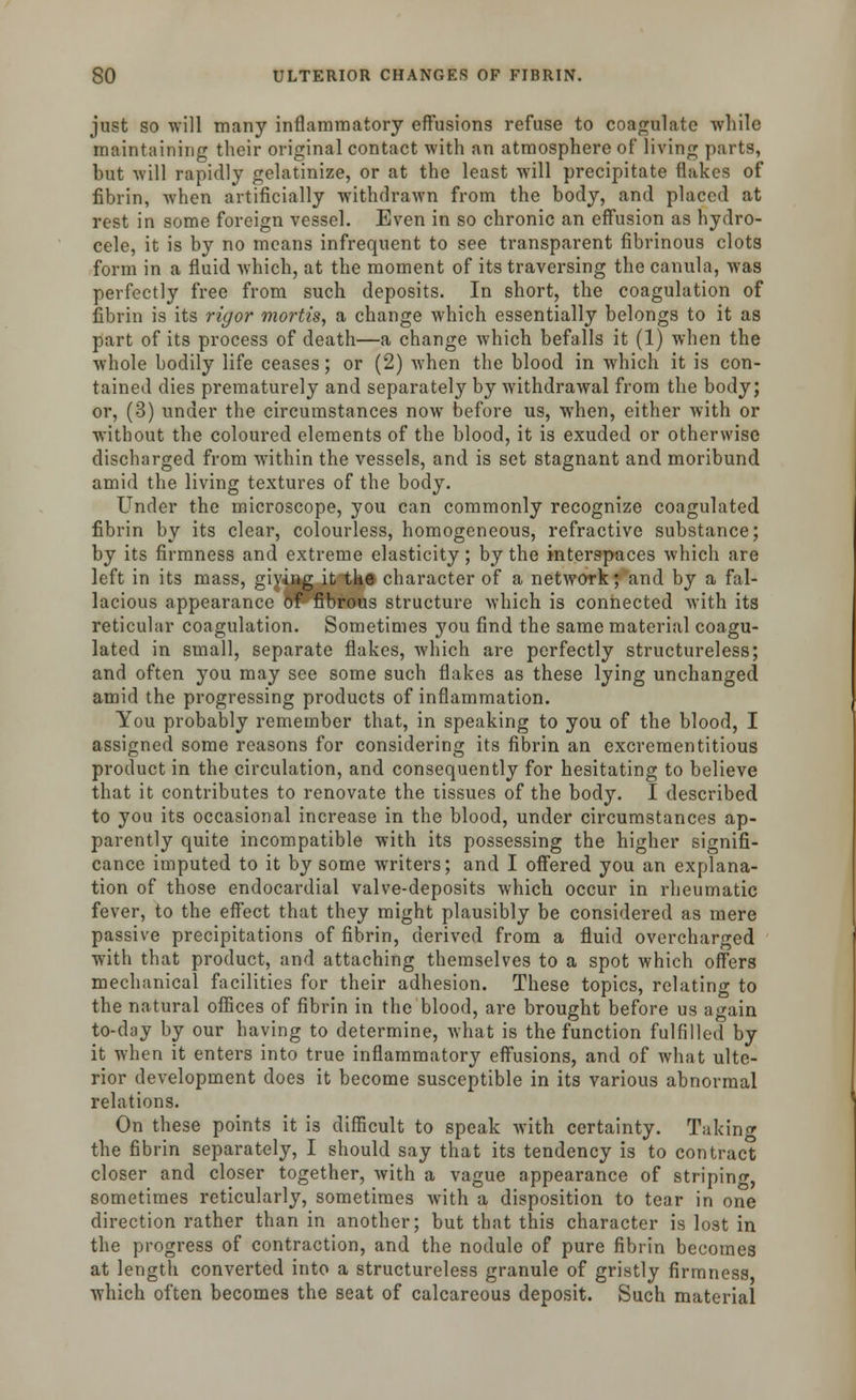 just so will many inflammatory effusions refuse to coagulate while maintaining their original contact with an atmosphere of living parts, but will rapidly gelatinize, or at the least will precipitate flakes of fibrin, when artificially withdrawn from the body, and placed at rest in some foreign vessel. Even in so chronic an effusion as hydro- cele, it is by no means infrequent to see transparent fibrinous clots form in a fluid which, at the moment of its traversing the canula, was perfectly free from such deposits. In short, the coagulation of fibrin is its rigor mortis, a change which essentially belongs to it as part of its process of death—a change which befalls it (1) when the whole bodily life ceases; or (2) when the blood in which it is con- tained dies prematurely and separately by withdrawal from the body; or, (3) under the circumstances now before us, when, either with or without the coloured elements of the blood, it is exuded or otherwise discharged from within the vessels, and is set stagnant and moribund amid the living textures of the body. Under the microscope, you can commonly recognize coagulated fibrin by its clear, colourless, homogeneous, refractive substance; by its firmness and extreme elasticity; by the interspaces which are left in its mass, giving it the character of a network; and by a fal- lacious appearance of fibrous structure which is connected with its reticular coagulation. Sometimes you find the same material coagu- lated in small, separate flakes, which are perfectly structureless; and often you may see some such flakes as these lying unchanged amid the progressing products of inflammation. You probably remember that, in speaking to you of the blood, I assigned some reasons for considering its fibrin an excrementitious product in the circulation, and consequently for hesitating to believe that it contributes to renovate the tissues of the body. I described to you its occasional increase in the blood, under circumstances ap- parently quite incompatible with its possessing the higher signifi- cance imputed to it by some writers; and I offered you an explana- tion of those endocardial valve-deposits which occur in rheumatic fever, to the effect that they might plausibly be considered as mere passive precipitations of fibrin, derived from a fluid overcharged with that product, and attaching themselves to a spot which offers mechanical facilities for their adhesion. These topics, relating to the natural offices of fibrin in the blood, are brought before us again to-day by our having to determine, what is the function fulfilled by it when it enters into true inflammatory effusions, and of what ulte- rior development does it become susceptible in its various abnormal relations. On these points it is difficult to speak with certainty. Taking the fibrin separately, I should say that its tendency is to contract closer and closer together, with a vague appearance of striping, sometimes reticularly, sometimes with a disposition to tear in one direction rather than in another; but that this character is lost in the progress of contraction, and the nodule of pure fibrin becomes at length converted into a structureless granule of gristly firmness which often becomes the seat of calcareous deposit. Such material
