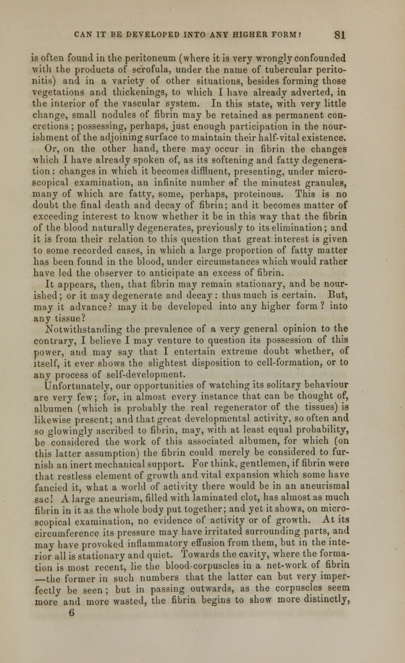 is often found in the peritoneum (where it is very wrongly confounded with the products of scrofula, under the name of tubercular perito- nitis) and in a variety of other situations, besides forming those vegetations and thickenings, to which I have already adverted, in the interior of the vascular system. In this state, with very little change, small nodules of fibrin may be retained as permanent con- cretions ; possessing, perhaps, just enough participation in the nour- ishment of the adjoining surface to maintain their half-vital existence. Or, on the other hand, there may occur in fibrin the changes which I have already spoken of, as its softening and fatty degenera- tion : changes in which it becomes diffluent, presenting, under micro- scopical examination, an infinite number of the minutest granules, many of which are fatty, some, perhaps, proteinous. This is no doubt the final death and decay of fibrin; and it becomes matter of exceeding interest to know whether it be in this way that the fibrin of the blood naturally degenerates, previously to its elimination; and it is from their relation to this question that great interest is given to some recorded cases, in which a large proportion of fatty matter has been found in the blood, under circumstances which would rather have led the observer to anticipate an excess of fibrin. It appears, then, that fibrin may remain stationary, and be nour- ished; or it may degenerate and decay: thus much is certain. But, may it advance? may it be developed into any higher form ? into any tissue? Notwithstanding the prevalence of a very general opinion to the contrary, I believe I may venture to question its possession of this power, and may say that I entertain extreme doubt whether, of itself, it ever shows the slightest disposition to cell-formation, or to any process of self-development. Unfortunately, our opportunities of watching its solitary behaviour are very few; for, in almost every instance that can be thought of, albumen (which is probably the real regenerator of the tissues) is likewise present; and that great developmental activity, so often and so glowingly ascribed to fibrin, may, with at least equal probability, be considered the work of this associated albumen, for which (on this latter assumption) the fibrin could merely be considered to fur- nish an inert mechanical support. For think, gentlemen, if fibrin were that restless element of growth and vital expansion which some have fancied it, what a world of activity there would be in an aneurismal sac! A large aneurism, filled with laminated clot, has almost as much fibrin in it as the whole body put together; and yet it shows, on micro- scopical examination, no evidence of activity or of growth. At its circumference its pressure may have irritated surrounding parts, and may have provoked inflammatory effusion from them, but in the inte- rior all is stationary and quiet. Towards the cavity, where the forma- tion is most recent, lie the blood-corpuscles in a net-work of fibrin the former in such numbers that the latter can but very imper- fectly be seen; but in passing outwards, as the corpuscles seem more and more wasted, the fibrin begins to show more distinctly, 6