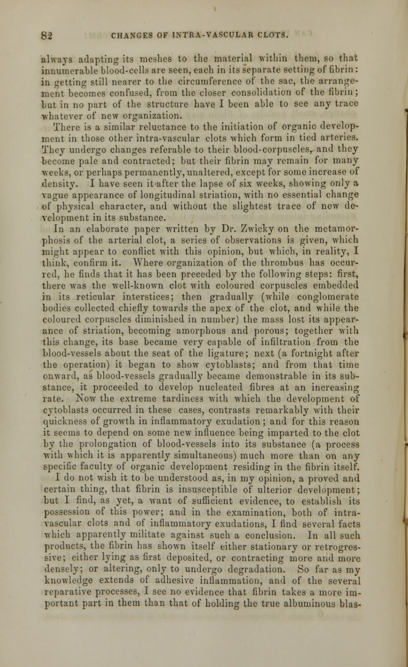 always adapting its meshes to the material within them, so that innumerable blood-cells are seen, each in its separate setting of fibrin : in getting still nearer to the circumference of the sac, the arrange- ment becomes confused, from the closer consolidation of the fibrin; but in no part of the structure have I been able to see any trace whatever of new organization. There is a similar reluctance to the initiation of organic develop- ment in those other intra-vascular clots which form in tied arteries. They undergo changes referable to their blood-corpusclesr and they become pale and contracted; but their fibrin may remain for many weeks, or perhaps permanently, unaltered, except for some increase of density. I have seen it-after the lapse of six weeks, showing only a vague appearance of longitudinal striation, with no essential change of physical character, and without the slightest trace of new de- velopment in its substance. In an elaborate paper written by Dr. Zwicky on the metamor- phosis of the arterial clot, a series of observations is given, which might appear to conflict with this opinion, but which, in reality, I think, confirm it. Where organization of the thrombus has occur- red, he finds that it has been preceded by the following steps: first, there was the well-known clot with coloured corpuscles embedded in its reticular interstices; then gradually (while conglomerate bodies collected chiefly towards the apex of the clot, and while the coloured corpuscles diminished in number) the mass lost its appear- ance of striation, becoming amorphous and porous; together with this change, its base became very capable of infiltration from the blood-vessels about the seat of the ligature; next (a fortnight after the operation) it began to show cytoblasts; and from that time onward, as blood-vessels gradually became demonstrable in its sub- stance, it proceeded to develop nucleated fibres at an increasing rate. Now the extreme tardiness with which the development of cytoblasts occurred in these cases, contrasts remarkably with their quickness of growth in inflammatory exudation; and for this reason it seems to depend on some new influence being imparted to the clot by the prolongation of blood-vessels into its substance (a process with which it is apparently simultaneous) much more than on any specific faculty of organic development residing in the fibrin itself. I do not wish it to be understood as, in my opinion, a proved and certain thing, that fibrin is insusceptible of ulterior development; but I find, as yet, a want of sufficient evidence, to establish its possession of this power; and in the examination, both of intra- vascular clots and of inflammatory exudations, I find several facts which apparently militate against such a conclusion. In all such products, the fibrin has shown itself either stationary or retrogres- sive; either lying as first deposited, or contracting more and more densely; or altering, only to undergo degradation. So far as my knowledge extends of adhesive inflammation, and of the several reparative processes, I see no evidence that fibrin takes a more im- portant part in them than that of holding the true albuminous bias-
