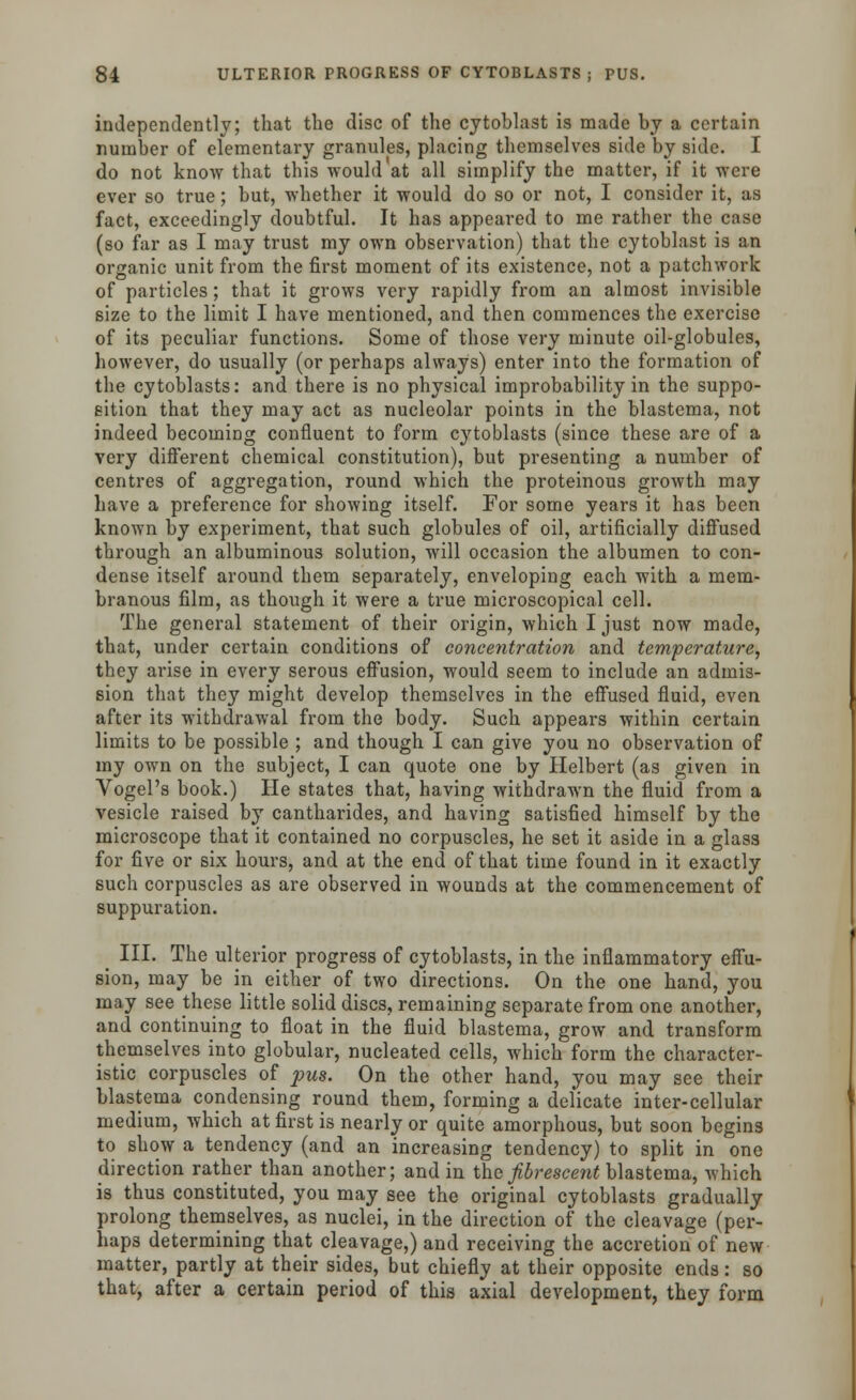 independently; that the disc of the cytoblast is made by a certain number of elementary granules, placing themselves side by side. I do not know that this would at all simplify the matter, if it were ever so true; but, whether it would do so or not, I consider it, as fact, exceedingly doubtful. It has appeared to me rather the case (so far as I may trust my own observation) that the cytoblast is an organic unit from the first moment of its existence, not a patchwork of particles; that it grows very rapidly from an almost invisible size to the limit I have mentioned, and then commences the exercise of its peculiar functions. Some of those very minute oil-globules, however, do usually (or perhaps always) enter into the formation of the cytoblasts: and there is no physical improbability in the suppo- sition that they may act as nucleolar points in the blastema, not indeed becoming confluent to form cytoblasts (since these are of a very different chemical constitution), but presenting a number of centres of aggregation, round which the proteinous growth may have a preference for showing itself. For some years it has been known by experiment, that such globules of oil, artificially diffused through an albuminous solution, will occasion the albumen to con- dense itself around them separately, enveloping each with a mem- branous film, as though it were a true microscopical cell. The general statement of their origin, which I just now made, that, under certain conditions of concentration and temperature, they arise in every serous effusion, would seem to include an admis- sion that they might develop themselves in the effused fluid, even after its withdrawal from the body. Such appears within certain limits to be possible ; and though I can give you no observation of my own on the subject, I can quote one by Helbert (as given in Vogel's book.) He states that, having withdrawn the fluid from a vesicle raised by cantharides, and having satisfied himself by the microscope that it contained no corpuscles, he set it aside in a glass for five or six hours, and at the end of that time found in it exactly such corpuscles as are observed in wounds at the commencement of suppuration. III. The ulterior progress of cytoblasts, in the inflammatory effu- sion, may be in either of two directions. On the one hand, you may see these little solid discs, remaining separate from one another, and continuing to float in the fluid blastema, grow and transform themselves into globular, nucleated cells, which form the character- istic corpuscles of pus. On the other hand, you may see their blastema condensing round them, forming a delicate inter-cellular medium, which at first is nearly or quite amorphous, but soon begins to show a tendency (and an increasing tendency) to split in one direction rather than another; and in the Jibrescent blastema, which is thus constituted, you may see the original cytoblasts gradually prolong themselves, as nuclei, in the direction of the cleavage (per- haps determining that cleavage,) and receiving the accretion of new matter, partly at their sides, but chiefly at their opposite ends: so that, after a certain period of this axial development, they form