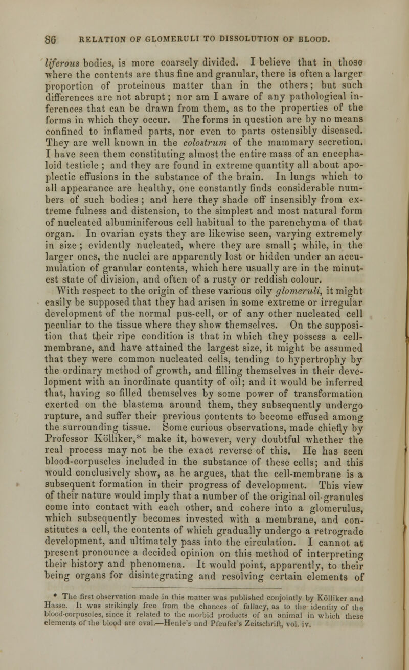 liferents bodies, is more coarsely divided. I believe that in those where the contents are thus fine and granular, there is often a larger proportion of proteinous matter than in the others; but such differences are not abrupt; nor am I aware of any pathological in- ferences that can be drawn from them, as to the properties of the forms in which they occur. The forms in question are by no means confined to inflamed parts, nor even to parts ostensibly diseased. They are well known in the colostrum of the mammary secretion. I have seen them constituting almost the entire mass of an encepha- loid testicle ; and they are found in extreme quantity all about apo- plectic effusions in the substance of the brain. In lungs which to all appearance are healthy, one constantly finds considerable num- bers of such bodies ; and here they shade off insensibly from ex- treme fulness and distension, to the simplest and most natural form of nucleated albuminiferous cell habitual to the parenchyma of that organ. In ovarian cysts they are likewise seen, varying extremely in size ; evidently nucleated, where they are small; while, in the larger ones, the nuclei are apparently lost or hidden under an accu- mulation of granular contents, which here usually are in the minut- est state of division, and often of a rusty or reddish colour. With respect to the origin of these various oily glomeruli, it might easily be supposed that they had arisen in some extreme or irregular development of the normal pus-cell, or of any other nucleated cell peculiar to the tissue where they show themselves. On the supposi- tion that their ripe condition is that in which they possess a cell- membrane, and have attained the largest size, it might be assumed that they were common nucleated cells, tending to hypertrophy by the ordinary method of growth, and filling themselves in their deve- lopment with an inordinate quantity of oil; and it would be inferred that, having so filled themselves by some power of transformation exerted on the blastema around them, they subsequently undergo rupture, and suffer their previous contents to become effused among the surrounding tissue. Some curious observations, made chiefly by Professor Kolliker,* make it, however, very doubtful whether the real process may not be the exact reverse of this. He has seen blood-corpuscles included in the substance of these cells; and this would conclusively show, as he argues, that the cell-membrane is a subsequent formation in their progress of development. This view of their nature would imply that a number of the original oil-granules come into contact with each other, and cohere into a glomerulus, which subsequently becomes invested with a membrane, and con- stitutes a cell, the contents of which gradually undergo a retrograde development, and ultimately pass into the circulation. I cannot at present pronounce a decided opinion on this method of interpreting their history and phenomena. It would point, apparently, to their being organs for disintegrating and resolving certain elements of * The first observation made in this matter was published conjointly by Kolliker and Hasse. It was strikingly free from the chances of fallacy, as to the identity of the blood-corpuscles, since it related to the morbid products of an animal in which these elements of the blood are oval.—Henle's und Pfeufer's Zeitschrift, vol. iv.