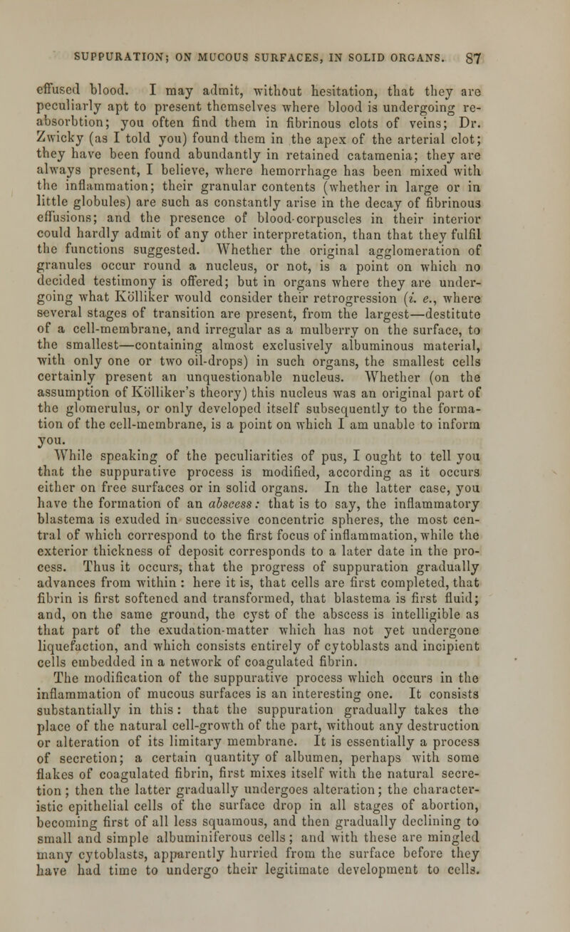 effused blood. I may admit, without hesitation, that they are peculiarly apt to present themselves where blood is undergoing re- absorbtion; you often find them in fibrinous clots of veins; Dr. Zwicky (as I told you) found them in the apex of the arterial clot; they have been found abundantly in retained catamenia; they are always present, I believe, where hemorrhage has been mixed with the inflammation; their granular contents (whether in large or in little globules) are such as constantly arise in the decay of fibrinous effusions; and the presence of blood-corpuscles in their interior could hardly admit of any other interpretation, than that they fulfil the functions suggested. Whether the original agglomeration of granules occur round a nucleus, or not, is a point on which no decided testimony is offered; but in organs where they are under- going what Kolliker would consider their retrogression [i. e., where several stages of transition are present, from the largest—destitute of a cell-membrane, and irregular as a mulberry on the surface, to the smallest—containing almost exclusively albuminous material, with only one or two oil-drops) in such organs, the smallest cells certainly present an unquestionable nucleus. Whether (on the assumption of Kblliker's theory) this nucleus was an original part of the glomerulus, or only developed itself subsequently to the forma- tion of the cell-membrane, is a point on which I am unable to inform you. While speaking of the peculiarities of pus, I ought to tell you that the suppurative process is modified, according as it occurs either on free surfaces or in solid organs. In the latter case, you have the formation of an abscess: that is to say, the inflammatory blastema is exuded in successive concentric spheres, the most cen- tral of which correspond to the first focus of inflammation, while the exterior thickness of deposit corresponds to a later date in the pro- cess. Thus it occurs, that the progress of suppuration gradually advances from within : here it is, that cells are first completed, that fibrin is first softened and transformed, that blastema is first fluid; and, on the same ground, the cyst of the abscess is intelligible as that part of the exudation-matter which has not yet undergone liquefaction, and which consists entirely of cytoblasts and incipient cells embedded in a network of coagulated fibrin. The modification of the suppurative process which occurs in the inflammation of mucous surfaces is an interesting one. It consists substantially in this: that the suppuration gradually takes the place of the natural cell-growth of the part, without any destruction or alteration of its limitary membrane. It is essentially a process of secretion; a certain quantity of albumen, perhaps with some flakes of coagulated fibrin, first mixes itself with the natural secre- tion ; then the latter gradually undergoes alteration; the character- istic epithelial cells of the surface drop in all stages of abortion, becoming first of all less squamous, and then gradually declining to small and simple albuminiferous cells; and with these are mingled many cytoblasts, apparently hurried from the surface before they have had time to undergo their legitimate development to cells.