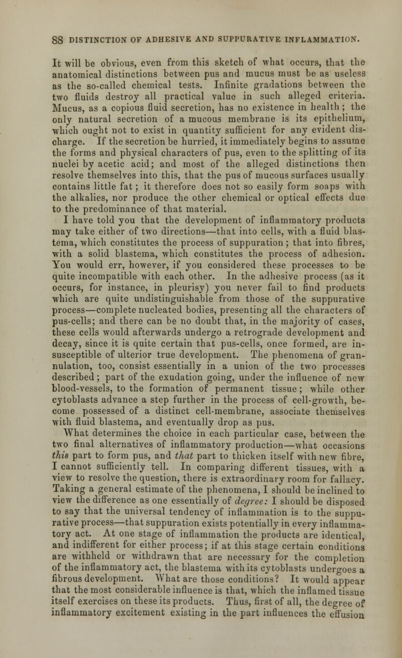 It will be obvious, even from this sketch of what occurs, that the anatomical distinctions between pus and mucus must be as useless as the so-called chemical tests. Infinite gradations between the two fluids destroy all practical value in such alleged criteria. Mucus, as a copious fluid secretion, has no existence in health ; the only natural secretion of a mucous membrane is its epithelium, which ought not to exist in quantity sufficient for any evident dis- charge. If the secretion be hurried, it immediately begins to assume the forms and physical characters of pus, even to the splitting of its nuclei by acetic acid; and most of the alleged distinctions then resolve themselves into this, that the pus of mucous surfaces usually contains little fat; it therefore does not so easily form soaps with the alkalies, nor produce the other chemical or optical effects due to the predominance of that material. I have told you that the development of inflammatory products may take either of two directions—that into cells, with a fluid blas- tema, which constitutes the process of suppuration; that into fibres, with a solid blastema, which constitutes the process of adhesion. You would err, however, if you considered these processes to be quite incompatible with each other. In the adhesive process (as it occurs, for instance, in pleurisy) you never fail to find products which are quite undistinguishable from those of the suppurative process—complete nucleated bodies, presenting all the characters of pus-cells; and there can be no doubt that, in the majority of cases, these cells would afterwards undergo a retrograde development and decay, since it is quite certain that pus-cells, once formed, are in- susceptible of ulterior true development. The phenomena of gran- nulation, too, consist essentially in a union of the two processes described; part of the exudation going, under the influence of new blood-vessels, to the formation of permanent tissue; while other cytoblasts advance a step further in the process of cell-growth, be- come possessed of a distinct cell-membrane, associate themselves with fluid blastema, and eventually drop as pus. What determines the choice in each particular case, between the two final alternatives of inflammatory production—what occasions this part to form pus, and that part to thicken itself with new fibre, I cannot sufficiently tell. In comparing different tissues, with a view to resolve the question, there is extraordinary room for fallacy. Taking a general estimate of the phenomena, I should be inclined to view the difference as one essentially of degree: I should be disposed to say that the universal tendency of inflammation is to the suppu- rative process—that suppuration exists potentially in every inflamma- tory act. At one stage of inflammation the products are identical, and indifferent for either process; if at this stage certain conditions are withheld or withdrawn that are necessary for the completion of the inflammatory act, the blastema with its cytoblasts undergoes a fibrous development. What are those conditions? It would appear that the most considerable influence is that, which the inflamed tissue itself exercises on these its products. Thus, first of all, the degree of inflammatory excitement existing in the part influences the effusion