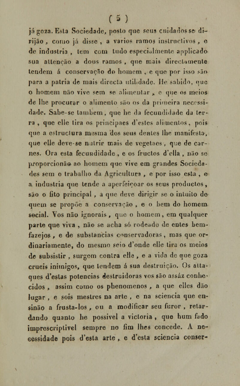 C5 ) já goza. Esta Sociedade, poslo que seus ctildarlossc dr- rijão , como já disse , a varies ramos inslrnrlivos, e de industria , tem com tudo especialmente applicado- sua altenção a dous ramos , que mais directamente tendera á conservação do homem , e que por isso í>ão para a pátria de mais <lirecta nlUidadc. I!e sabido, í|ue o homem não vive sem se nliiiienlar , o que og meios de lhe procurar o alimento são os da primeira necrssi- dade. Sabe-se tanil)em, que he da fecundidade da ter- ra , que elle lira os priíicipaes d'eslcs alimentos, pois que a estruclura masma dos seus dentes lhe manifesta, que clle deve-se natrir oiais de vegelaes, que de car- nes. Ora esta fecundidade , e os fructos d'clla , não se jxroporcionão ao homem que vive em grandes Socieda- des sem o trabalho da Agricultura , e por isso esta , e a industria que tende a aperfeiçoar os seus productos, são o flto principal , a que deve dirigir se o intuito do quem se propõe a conservação , e o bem do homem seciai. Vos não ignorais , que o homem, em qualquer parte que viva , não se acha só rodeado de entes bem- fazejos , e de substancias conservadoras, mas que or- dinariamente, do mesmo seio d'onde elle tira os meios de subsistir , surgem contra elle , e a vida de que goza cruéis inimigos, que tendem á sua destruição. Os alta- ques d'eslas potencias destruidoras vos são assaz conlie- eidos , assim como os phenomcnos , a que elles dão lugar , e sois mestres na arte , e na sciencia que en- sinão a frusta-los, ou a modificar seu furor , retar- dando quanto he possível a victoria, que hum fado imprescriptivel sempre no fim lhes concede. A ne- cessidade pois d'esla arte , e d'esta sciencia conser-