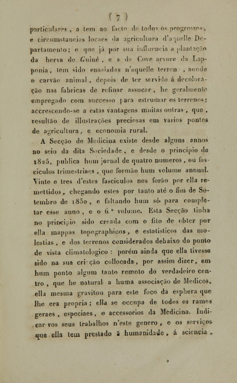 partícufarps , a lem ao T-tctn de toflos os pro^ro-snc, e circ.iimslanr.ias lociíes da ngricnlUuM (rajurllc De- parlaniento; n qno já |)()r sua i-.iílucncia a ['!anln.f;ão da herva de 6\iiiié , e a d^ Cove arvore, da Lap- ponia , lem sido ens;i)3das n'a(iiic!!e lerií-n , aondtí o carvão aniinal , depois de ter scrvrdo á decoloií^- ção nas fabricas de refinar assiicar , he geraliuento empregado com successo fará estrumar os terrenosj accrescendo-se a estas vantagens mnilas oiUras, que, iresullão de illiislrações preciosas em vadios pontos de aj^ricultura, e economia rural. A Secção de Medicina existe desde afguns annos no seit) da dita Sociedade , e desde o principio de l8'25, publica hum jornal de quatro números, ou fas- eiculos trimestriacs ,,que íbrmão hum volume annuaK \inle e três d'estes fascículos nos fopão por cila re- metlidos, chegando estes por tanto até o fim de Se^- lembro de i8oo, e faltando hum só. para comple- tar esse anno , e o G° voluine. Esta Secção linba no prin<ij;io sido creada cora o fito de obter por ella mappas topographicos, e eslalisticos das mo- léstias , e dos terrenos considerados debaixo do ponto de vista climatologico : porém ainda que ella tivesse sido na sua cri cão collocada , por assim dizer, em hnm ponlo algum tanto remoto do verdadeiro cen- tro , que he natural a huma associação de Médicos» ella mesma gravitou para este foco da e^phera que lhe era própria ; ella se occtipa de todos os ramos geraes , cspeciaes, e accessorios da Medicina. Indi- .carvos seus trabalhos n'este género, e os serviços- ^«e ella tem prestado ã humanidade, à sciencU ^