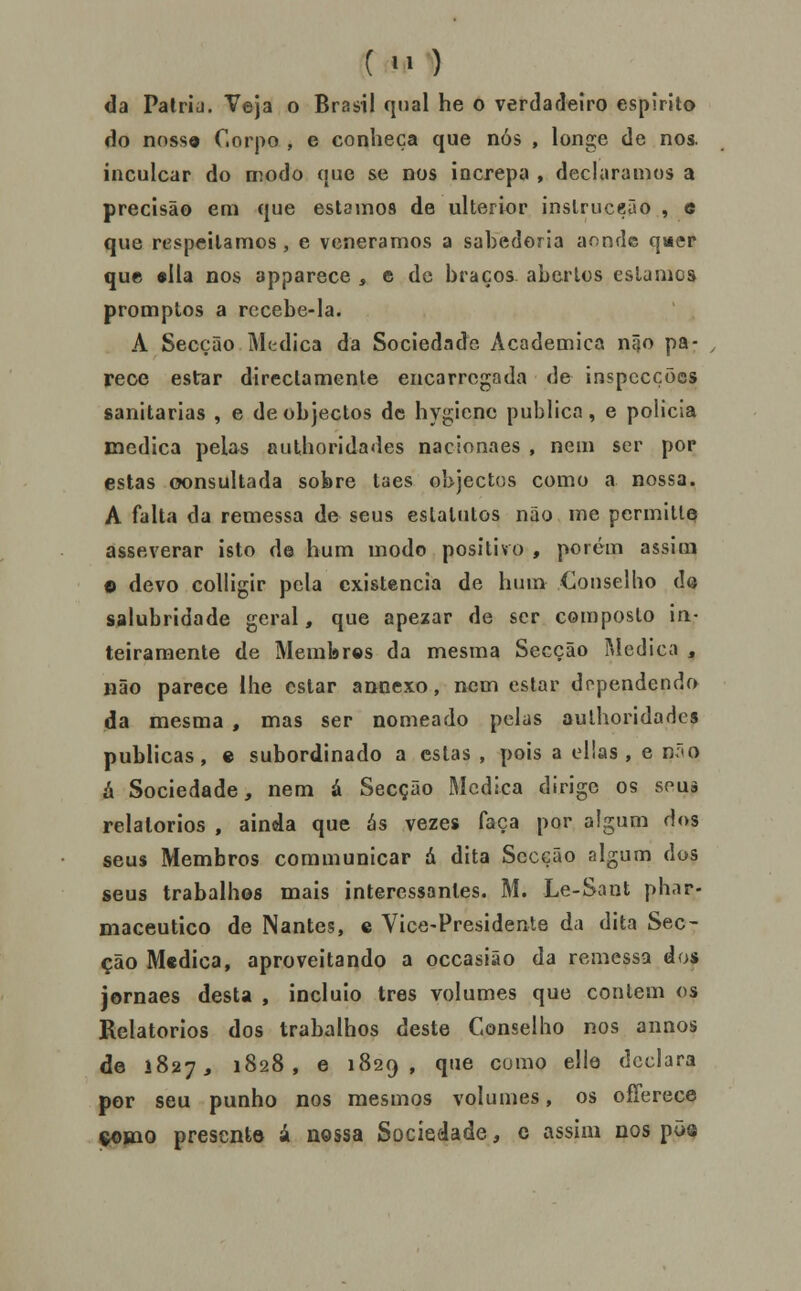 () da Palria. Veja o Brasil qual he o verdadeiro espirito do nossa Corpo , e conheça que nós , longe de nos. inculcar do modo que se nos increpa , declaramos a precisão em que estamos de ulterior inslruceão , e que respeitamos , e veneramos a sabedoria aonde qi*er que «lia nos apparece , e de braços abertos estamos promptos a recebe-la. A Secção Medica da Sociedade Académica ní}o pa- , rece estar directamente encarregada de inspecções sanitárias , e de objectos de hygicnc publica, e policia medica pelas «uthorida<les nacinnaes , nem ser por estas consultada sobre taes objectos como a nossa. A falta da remessa de seus eslattitos não me permitlQ asseverar isto de hum modo positivo , porém assim O devo coUigir pela existência de hum Ojnselho do salubridade geral, que apezar de ser composto in- teiramente de Membros da mesma Secção Medica , não parece lhe estar annexo, nem estar dependendo da mesma , mas ser nomeado pelas aulhoridades publicas, e subordinado a estas , pois a ellas , e não ix Sociedade, nem á Secção Medica dirige os souà relatórios , ainda que ás vezes faça por algum dos seus Membros communicar á dita Secção algum dos seus trabalhos mais interessantes. M. Le-Sant phar- maceutico de Nantes, e Vice-Presidente da dita Sec- ção Medica, aproveitando a occasiâo da remessa dos jornaes desta , incluio três volumes que contem os Relatórios dos trabalhos deste Conselho nos annos de 1827, 1828, 6 1829, que cumo elle declara por seu punho nos mesmos volumes, os offerece (ftoiBiQ presente á nossa Sociedade, c assim nos põ^