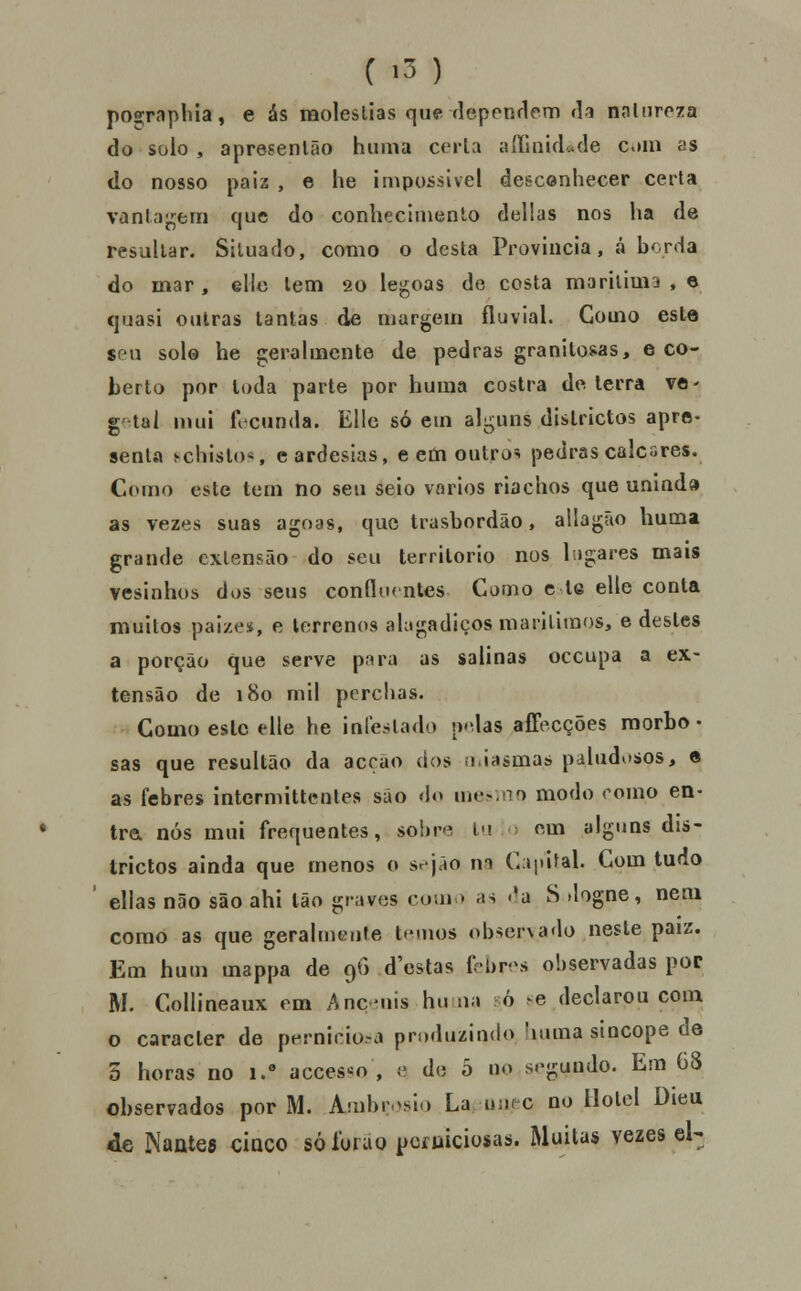 C -3 ) poíçraphia, e ás moléstias que flependeni da nalnrpza do solo , apresenião huma cerla aíTinicUde c.nu as <lo nosso paiz , e he impossível desconhecer certa vantagem que do conhecimento delias nos ha de resultar. Situado, como o desta Província, á borda do mar , elle tem 20 legoas de costa marilimj , e quasi outras tantas de margem fluvial. Gomo este sen solo he gerahiicnte de pedras granitosas, e co- berto por Ioda parte por huma costra de lerra ve- getal nmi ficunda. Elle só em alguns dislrictos apre»- senta ^chisto*, eardesias, e etn outros pedras calcares. Como este tem no seu seio vários riachos que unlnd» as vezes suas agoas, que trasbordão, allagão huma grande extensão do seu território nos lagares mais vesinhos dos seus conflof ntes Gomo c te elle conta muitos paizes, e terrenos ahigadiços mariliraos, e destes a porção que serve piira as salinas occupa a ex- tensão de 180 mil perchas. Como este tile he infestado p<das aíFecções raorbo • sas que resultão da acção dos .i.iasmas paludosos, « as febres intcrmittcnles são do uu^no modo romo en- tra nós mui frequentes, sobre í<\ • em alguns dis- trictos ainda que menos o sejão m G;»i)I>al. Com tudo ellas não são ahi Ião graves com > as «'a S .logne, nem como as que geralmeufe ternos ob->er\ado neste paiz. Em hum mappa de 9G d'estas fcbrvs observadas por M. Collineaux em Anç-uis hu na ò ^e declarou com o caracter de perniciosa produzindo !iuma sincope de 5 horas no 1. acces-o , (^ de o no s.-gundo. Em 68 observados por M. Aiubr.^sio La u;i( c no Hotel Dieu de Nantes ciaco sólurao pcíuiciosas. Muitas vezes qU