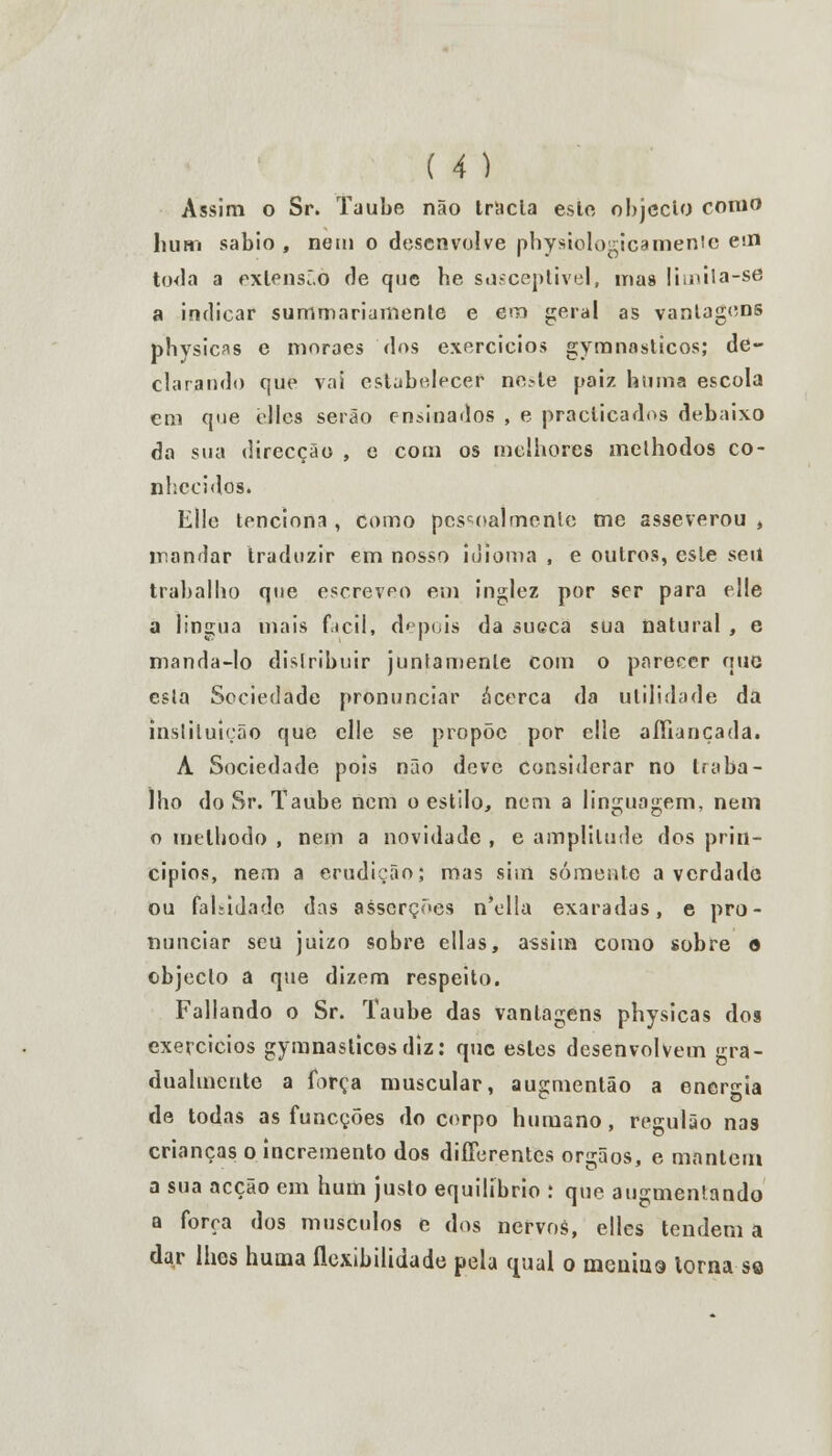 Assim o Sr. Taube não trácia este objecto como li um sábio , nem o desenvolve pbysiologica mente em toda a extensão de que be susceptível, mas limita-sõ a indicar summariamente e em geral as vantagens phvsicas e mnraes dos exercícios gymnasticos; de- clarando que vai estabelecer neste paias hnina escola cm que ellcs serão ensinados , e practicados debaixo da sua direcção , e com os melhores melhodos co- nhecidos. Elle tenciona , como pessoalmente me asseverou , mandar traduzir em nosso idioma , e outros, este seu trabalho que escreveo em inglez por ser para elle a língua mais fácil, depois da sueca sua natural , e manda-lo distribuir juntamente com o parecer que esta Sociedade pronunciar acerca da utilidade da instituição que elle se propõe por elle aííiançada. A Sociedade pois não deve considerar no traba- lho do Sr. Taube nem o estilo, nem a linguagem, nem o melhodo , nem a novidade , e amplitude dos prin- cípios, nem a erudição; mas sim somente a verdade ou faltidade das asserções n'ella exaradas, e pro- nunciar seu juizo sobre ellas, assim como sobre o objecto a que dizem respeito. Fallando o Sr. Taube das vantagens physicas dos exercícios gymnaslicosdiz: que estes desenvolvem gra- dualmente a força muscular, ausmentão a energia de todas as funeções do corpo humano , regulão nas crianças o incremento dos differentes órgãos, e mantém a sua acção em hum justo equilíbrio : que augmenlando a força dos músculos e dos nervos, elles tendem a dar lhes huma flexibilidade pela qual o menina torna so