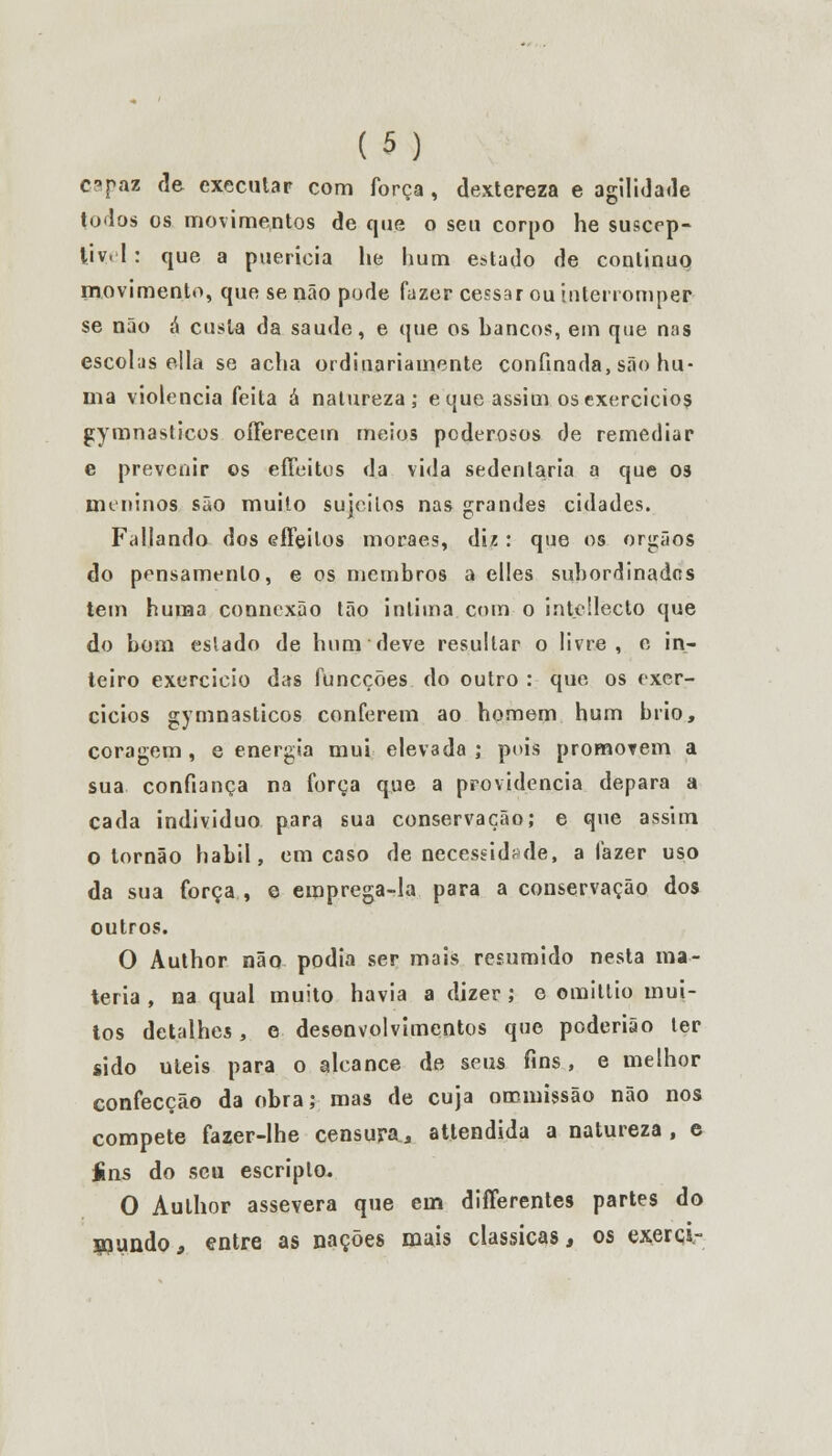 capaz de executar com força, dextereza e agilidade todos os movimentos de que o seu corpo he suscep- tiv-1: que a puerícia lie hum estado de continuo movimento, que se não pode fazer cessar ou interromper se não á custa da saúde, e que os bancos, em que nas escolas ella se acha ordinariamente confinada, são hu- ma violência feita á natureza; e que assim os exercidos gymnasticos oíFerecem meios poderosos de remediar e prevenir os effeitos da vida sedentária a que os meninos são muito sujeitos nas grandes cidades. Fallando dos efleilos moraes, diz: que os órgãos do pensamento, e os membros a elles subordinados tem hunaa connexão tão intima com o intcllecto que do bom eslado de hum deve resultar o livre, e in- teiro exercício das funeções do outro : que os exer- cícios gymnasticos conferem ao homem hum brio, coragem , e energia mui elevada ; pois promorem a sua confiança na força que a providencia depara a cada individuo para sua conservação; e que assim o tornão hábil, em caso de necessidade, afazer uso da sua força , e emprega-la para a conservação dos outros. O Author não podia ser mais resumido nesta ma- téria , na qual muito havia a dizer ; o omitlio mui- tos detalhes, e desenvolvimentos que poderião ter sido úteis para o alcance de seus fins, e melhor confecção da obra; mas de cuja oromissão não nos compete fazer-lhe censura, atlendida a natureza , e íns do seu escriplo. O Author assevera que ein differentes partes do mundo, entre as nações mais clássicas, os exerci-