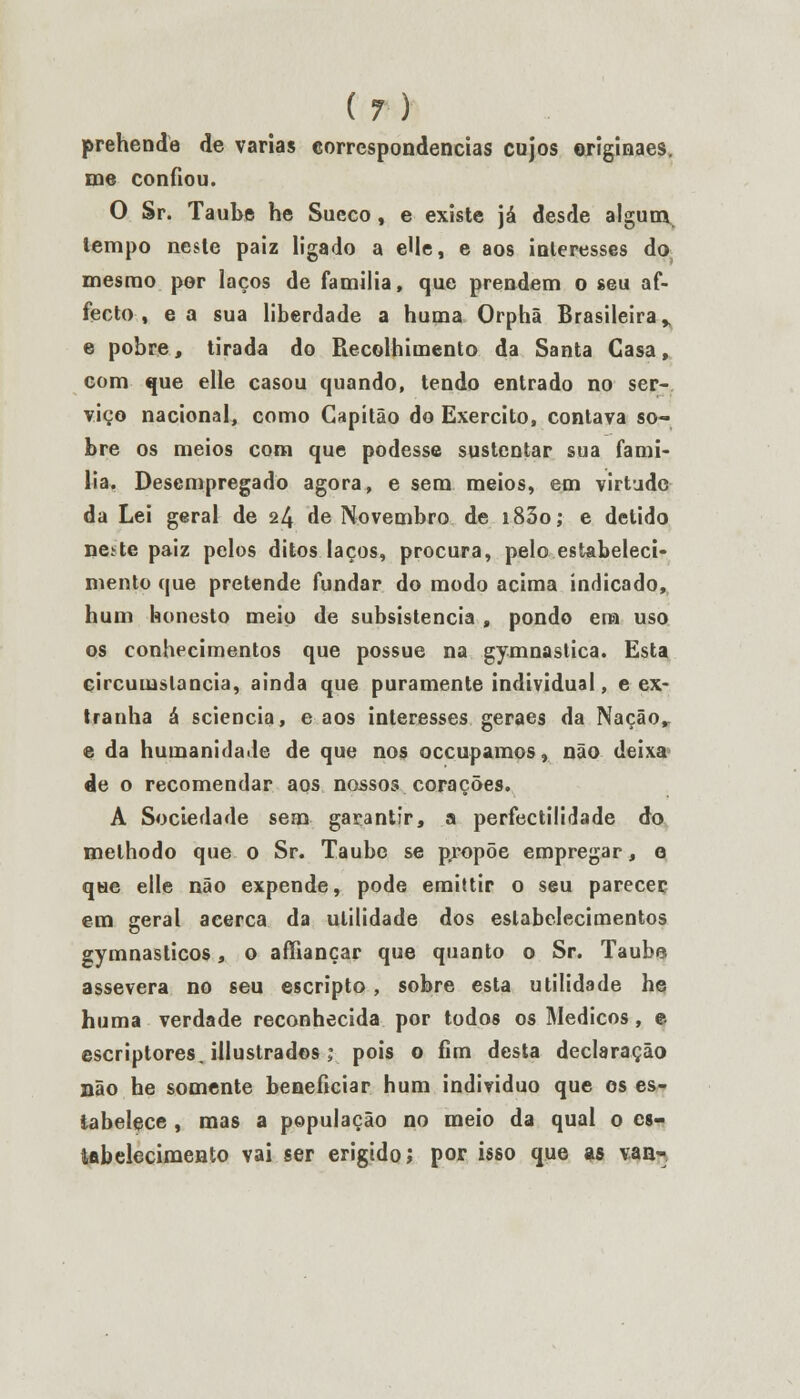 prehende de varias correspondências cujos originaes. me confiou. O Sr. Taube he Sueco, e existe já desde algum, lempo neste paiz ligado a eUe, e aos interesses do mesmo por laços de familia, que prendem o seu af- fecto , ea sua liberdade a huma Orphã Brasileira, e pobre, tirada do Recolhimento da Santa Casa, com que elle casou quando, tendo entrado no ser- viço nacional, como Capitão do Exercito, contava so- bre os meios com que podesse sustentar sua famí- lia. Desempregado agora, e sem meios, em virtude da Lei geral de 24 de Novembro de i83o; e detido ne. te paiz pelos ditos laços, procura, pelo estabeleci- mento que pretende fundar do modo acima indicado, hum honesto meio de subsistência , pondo ena uso os conhecimentos que possue na gymnastica. Esta circumslancia, ainda que puramente individual, eex- tranha á sciencia, e aos interesses geraes da Naçãor e da humanidade de que nos oceupamos, não deixa de o recomendar aos nossos corações. A Sociedade sem garantir, a perfectílidade do melhodo que o Sr. Taube se propõe empregar, o que elle não expende, pode emittir o seu parecer em geral acerca da utilidade dos estabelecimentos gymnasticos, o affiançar que quanto o Sr. Taube assevera no seu escripto , sobre esta utilidade he huma verdade reconhecida por todos os Médicos, e escriptores. illustrados ; pois o fim desta declaração não he somente beneficiar hum individuo que os es- tabelece , mas a população no meio da qual o es- tabelecimento vai ser erigido; por isso que as van-