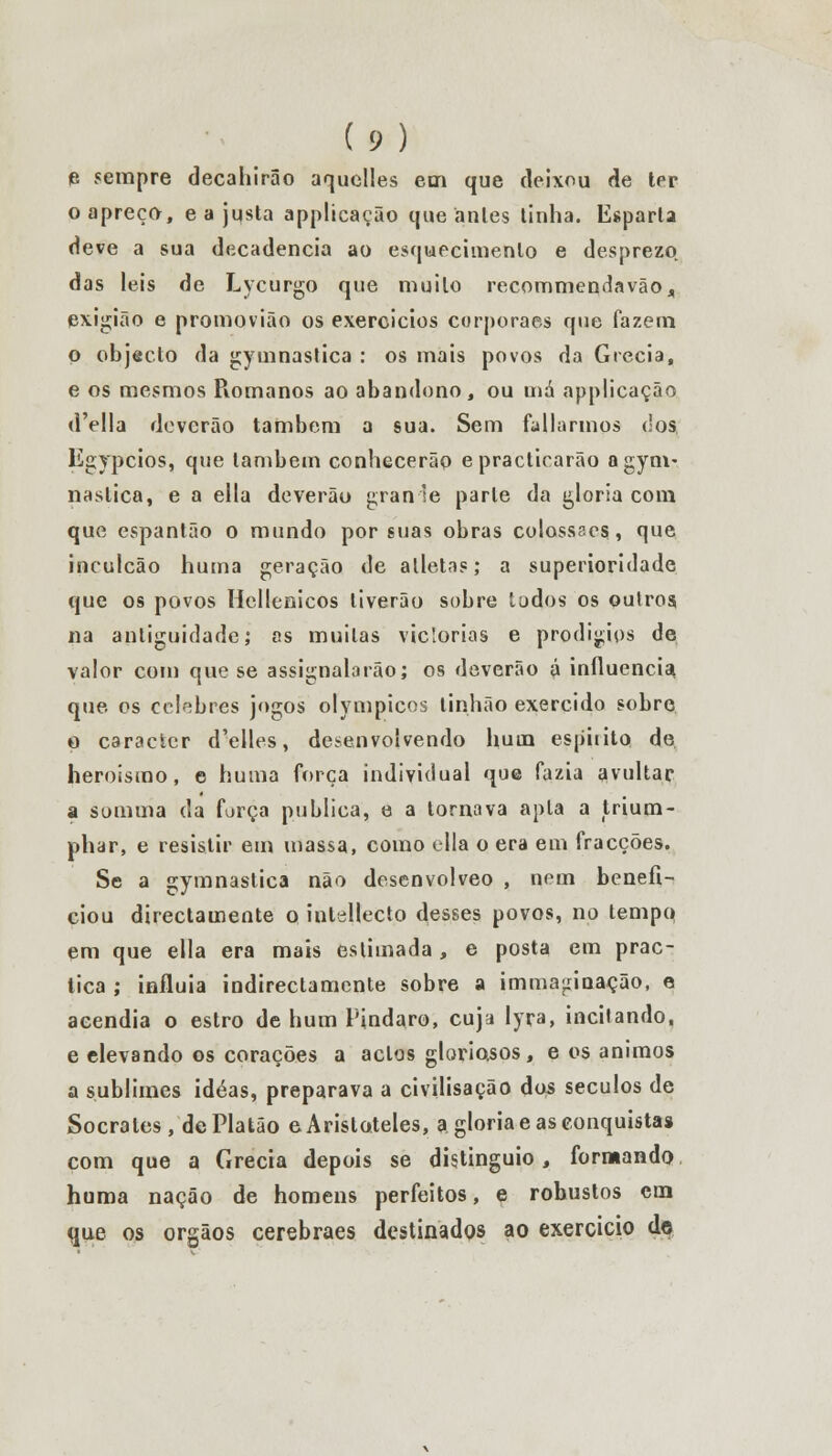 e sempre decahirâo aquclles em que deixou de ter o apreço, e a justa applicação que antes tinha. Esparta deve a sua decadência ao esquecimento e desprezo das leis de Lycurgo que muito recommendavão, exigião e promovião os exercidos corporaes que fazem p objecto da gymnaslica : os mais povos da Grécia, e os mesmos Romanos ao abandono, ou má applicação d'ella deverão também a sua. Sem faltarmos dos Egypcios, que lambem conhecerão epractiearão agym- nastica, e a ella deverão gran se parle da gloria com que espantão o mundo por suas obras colossaes, que inculcão huma geração de atletas; a superioridade que os povos Hellenicos liverão sobre lodos os oulros, na antiguidade; as muitas viclorias e prodígios de valor com que se assignalarão; os deverão á influencia, que os celebres jogos olympicos tinhão exercido sobro o caracter d'elles, desenvolvendo hum espirito de heroismo, e huma força individual que fazia avultar a somma da força publica, e a tornava apta a trium- phar, e resistir em massa, como ella o era em fracções. Se a gymnastica não desenvolveo , nem benefi- ciou directamente o intellecto desses povos, no tempo em que ella era mais estimada, e posta em prac- tica ; influía indirectamente sobre a imma^rinação, a acendia o estro de hum Pindaro, cuja lyra, incitando, e elevando os corações a actos gloriosos, e os ânimos a sublimes idéas, preparava a civilisação dos séculos de Sócrates, de Platão e Aristóteles, a gloria e as conquista» com que a Grécia depois se distinguio, formando huma nação de homens perfeitos, e robustos em que os órgãos cerebraes destinados ao exercício do