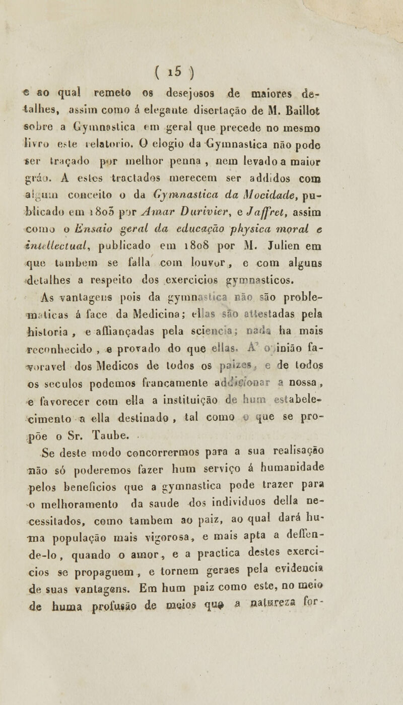 e ao qual remeto os desejosos de maiores de- talhes, assim como á elegante discrlação de M. Baillofc sobre a Gymnostica em geral que precede no mesmo livro este relatório. O elogio da Gymnastica não pode ser traçado por melhor penna , nem levado a maior grá >. A eslcs tractados merecem ser addldos com algum conceito o da Gymnastica da Mocidade, pu- blicado em i8o5 pjr Amar Durivier, eJaffrei, assim como o fcnsaio geral da educação physica moral e inidlectual, publicado em 1808 por M. Julien em que lambem se falia com louvor, e com alguns detalhes a respeito dos exercícios gymnasticos. As vantagens pois da gymnastica não são proble- máticas á face da Medicina; ellas são atlestadas pela historia, e affiançadas pela scjencla; nada ha mais reconhecido , e provado do que ellas. A7 o inião fa- vorável dos Médicos de lodos os pai/es. e de todos os séculos podemos francamente adaífíonar a nossa, ^ favorecer com ella a instituição de hum estabele- cimento a ella destinado, tal como u que se pro- põe o Sr. Taube. Se deste modo concorrermos para a sua realisação ■não só poderemos fazer hum serviço á humanidade pelos benefícios que a gymnastica pode trazer para o melhoramento da saúde dos indivíduos delia ne- cessitados, como também ao paiz, ao qual dará hu- •ma população mais vigorosa, e mais apta a deffon- de-lo, quando o amor, e a practica destes exercí- cios se propaguem, e tornem geraes pela evidencia de suas vantagens. Em hum paiz como este, no meio de huma profusão de meios qu# a ualsresa for-